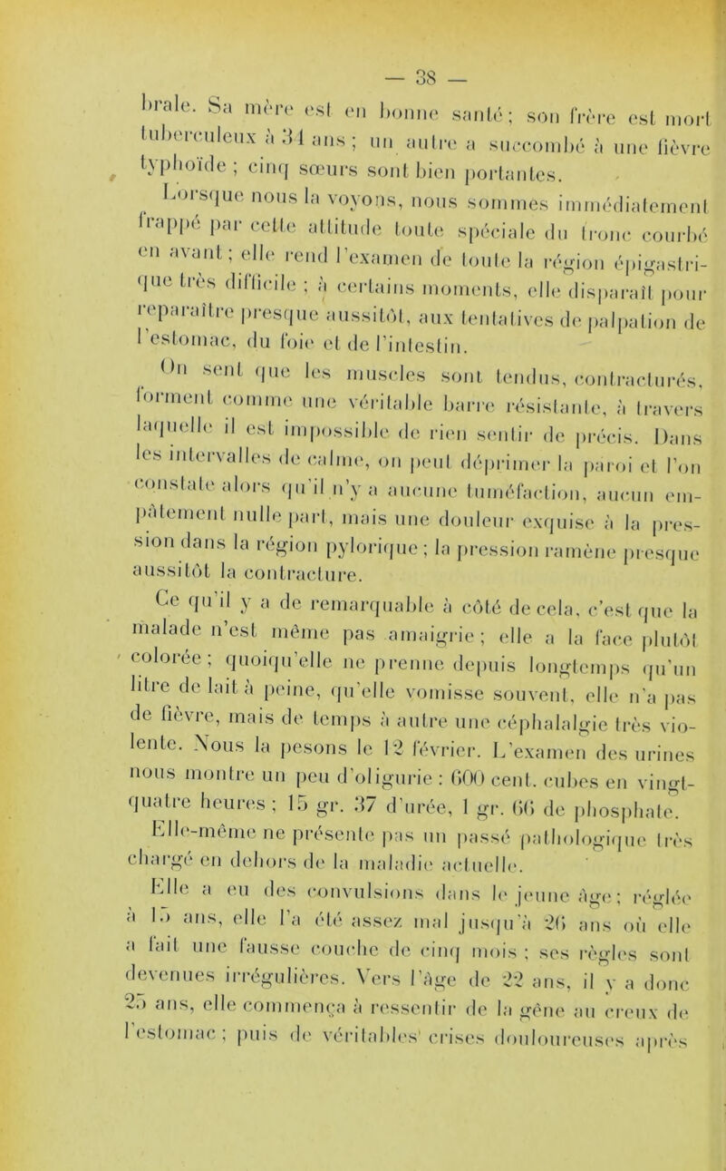 1>ralc* mère est en bonne santé; son frère est mort tuberculeux à 34 mis ; un autre a succombé à une lièvre typhoïde; cinq sœurs sont bien portantes. Lorsque nous la voyons, nous sommes immédiatement frappé par celte attitude toute spéciale du tronc courbé en avant; elle rend l’examen de toute la région épigastri- que très difficile ; à certains moments, elle disparaît pour reparaître presque aussitôt, aux tentatives de palpation de I estomac, du toie et de l'intestin. thi sent que les muscles sont tendus, contracturés, forment comme une véritable barre résistante, à travers laquelle il est impossible de rien sentir de précis. Dans les intervalles de calme, on peut déprimer la paroi et l’on constate alors qu’il n’y a aucune tuméfaction, aucun em- pâtement nulle part, mais une douleur exquise à la pres- sion dans la région pylorique; la pression ramène presque aussitôt la contracture. Ce qu’il y a de remarquable à côté de cela, c’est que la malade n’est même pas amaigrie ; elle a la face plutôt colorée; quoiqu’elle ne prenne depuis longtemps qu’un litre de lait à peine, qu’elle vomisse souvent, elle n’a pas de fievre, mais de temps à autre une céphalalgie très vio- lente. Nous la pesons le 12 février. L’examen des urines nous montre un peu d’oligurie : 000 cent, cubes en vingt- quatre heures; 15 gr. 37 d’urée, 1 gr. GG de phosphate. Llle-même ne présente pas un passé pathologique très chargé en dehors de la maladie actuelle. Llle a eu des convulsions dans le jeune âge ; réglée à 1.) ans, elle l'a été assez mal jusqu’à 20 ans on elle a lait une lausse couche de cinq mois ; ses règles sont devenues irrégulières. Vers l’Age de 22 ans, il y a donc 2o ans, elle commença à ressentir de la gêne an creux de 1 estomac , puis de véritables’crises douloureuses après