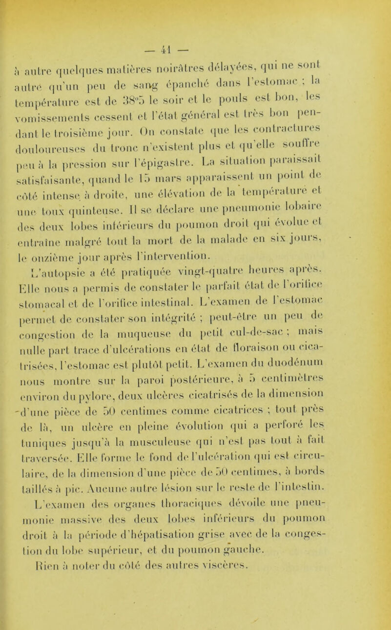 h autre quelques matières noirâtres délayées, qui ne sont autre qu’un peu de sang épanché dans l’estomac; la température est de 38n5 le soir et le pouls est bon, les vomissements cessent et l’état général est très bon pen- dant le troisième jour. On constate .pie les contractures douloureuses du tronc n'existent plus et quelle soullie peu à la pression sur l’épigastre. La situation paraissait satisfaisante, quand le 15 mars apparaissent un point de côté intense à droite, une élévation de la température et une toux quinteuse. Il se déclare une pneumonie lobaire des deux lobes intérieurs du poumon droit qui évolue et entraîne malgré tout la mort de la malade en six jours, le onzième jour après I intervention. L’autopsie a été pratiquée vingt-quatre heures après. 10le nous a permis de constater le partait état de I oiiti. < stomacal et de l’orifice intestinal. L’examen de 1 estomac permet de constater son intégrité ; peut-être un peu de congestion de la muqueuse du petit cul-de-sac ; mais nulle part trace d’ulcérations en état de floraison ou ci. n- trisées, l’estomac est plutôt petit. L’examen du duodénum nous montre sur la paroi postérieure, a .> centimèlies environ du pylore, deux ulcères cicatrisés de la dimension -d’une pièce de 50 centimes comme cicatrices ; tout près de là, un ulcère en pleine évolution qui a perforé les tuniques jusqu’à la musculeuse qui n’est pas tout a lait traversée. Llle tonne le tond de 1 ulcération qui est circu- laire, de la dimension d’une pièce de oit centimes, a bords taillés à pic. Aucune autre lésion sur le reste de 1 intestin. L'examen des organes thoraciques dévoile une pneu- monie massive des deux lobes inférieurs du poumon droit à la période d’hépatisation grise avec de la conges- tion du lobe supérieur, et du poumon gauche. Lien à noter du côté des autres viscères.