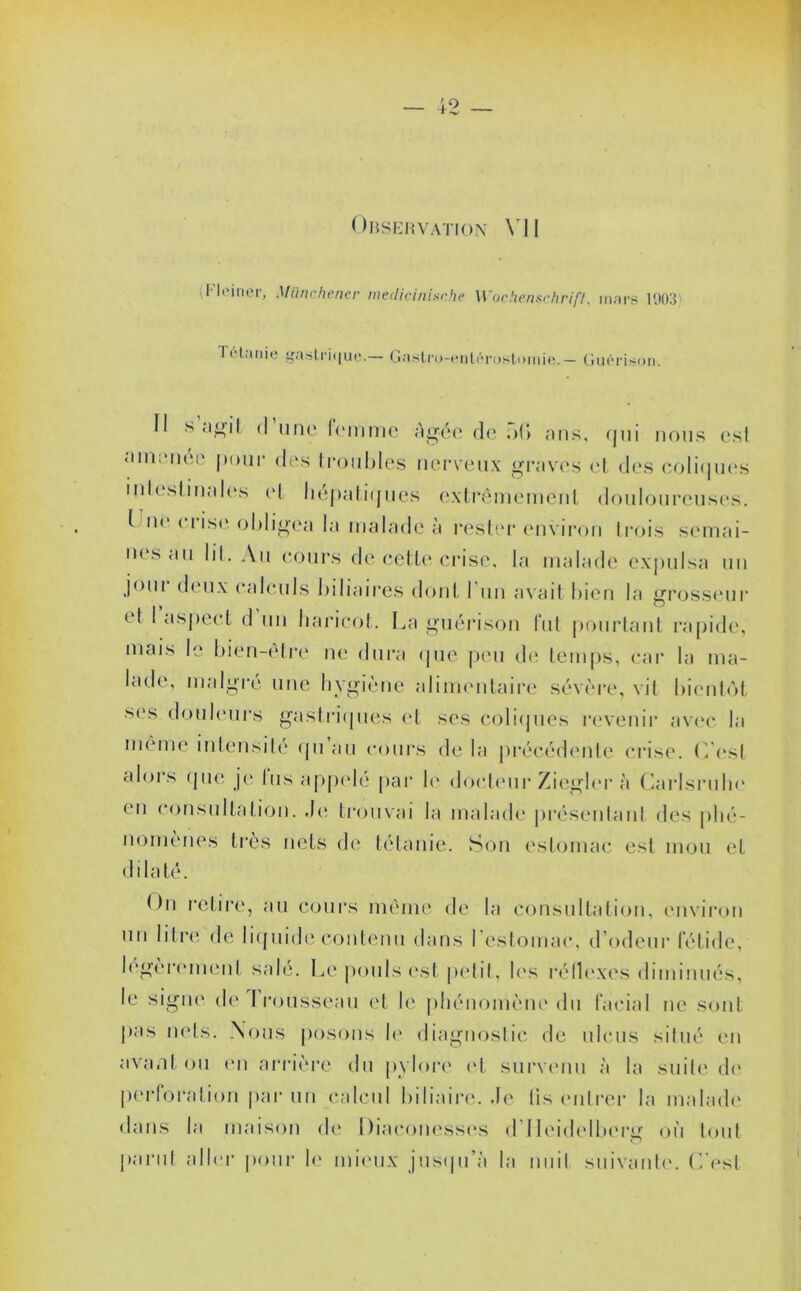 Observation VII Fleiner, Miinchener medicinische Wochenschrift, mars 1003 Ti Unie gastrique.— Gastru-enlérostomie.— Guérison. fl s agit (I une lemme âgée de n(> ans, qui nous esl amenée pour des troubles nerveux graves cl des coliques intestinales cl hépatiques extrêmement douloureuses. I n< ( i ise obligea la malade à rester environ trois semai- nes au lit. Au cours de cette crise, la malade expulsa un jour deux calculs biliaires dont l’un avait bien la grosseur <1 I aspect d un haricot. La guérison fut pourtant rapide, mais le bien-être ne dura que peu de temps, car la ma- lade, malgré une hygiène alimentaire sévère, vil bientôt ses douleurs gastriques et ses coliques revenir avec la même intensité cpi au cours de la précédente crise. L'est alors que je lus appelé par le docteur Ziegler à Carlsrnhe en consultation, de trouvai la malade présentant des phé- nomènes très nets de tétanie. Son estomac esl mou et dilaté. t)n retire, au cours même de la consultation, environ un litre de liquide contenu dans l’estomac, d’odeur fétide, légèrement sale. Le pouls est petit, les réflexes diminués, le signe de trousseau et le phénomène du facial ne sont pas nets. Nous posons h1 diagnostic de ulcus situé en avant ou en arrière du pylore et survenu à la suite de perforation par un calcul biliaire.de lis entrer la malade' dans la maison de Diaconesses d Heidelberg où tout punit aller pour le mieux jusqu’à la nuit suivante. C'est