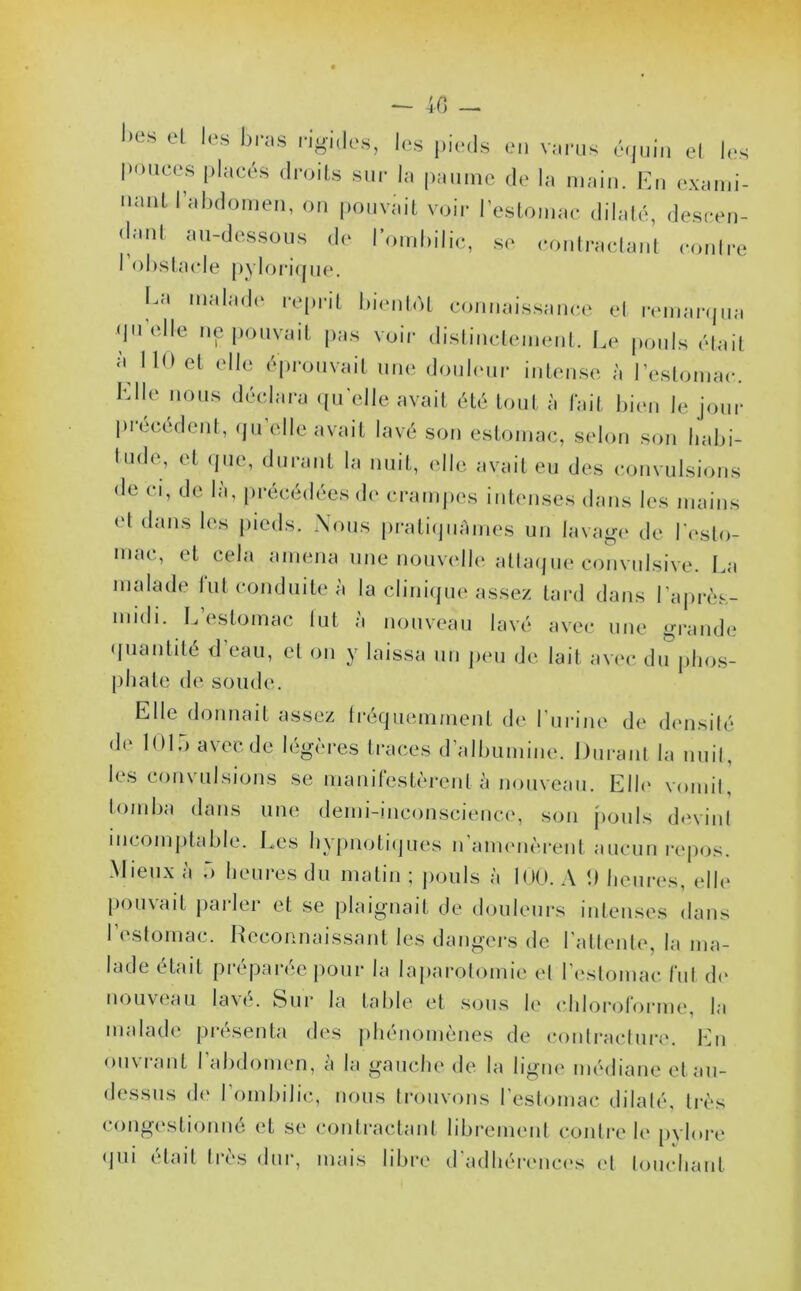 — 40 — ,)es et les bras rigides, les pieds en varus équin et les pouces placés droits sur la paume de la main. En exami- nant l’abdomen, on pouvait voir l’estomac dilaté, descen- <bml au-dessous de lornbilic, se contractant contre I obstacle pylorique. La malade reprit bientôt connaissance et remarqua qu elle ne pouvait pas voir distinctement. Le pouls était à 110 et elle éprouvait une douleur intense à l’estomac. Elle nous déclara quelle avait été tout à fait bien le jour Précédent, qu’elle avait lavé son estomac, selon son habi- tude, et que, durant la nuit, elle avait eu des convulsions de ci, de là, précédées de crampes intenses dans les mains et dans les pieds. Nous pratiquâmes un lavage de l'esto- mac, et cela amena une nouvelle attaque convulsive. La malade lut conduite à la clinique assez tard dans l'après- midi. L’estomac tut à nouveau lavé avec une grande quantité d’eau, et on y laissa un peu de lait avec du phos- phate de soude. Elle donnait assez fréquemment de l'urine de densité de 1015 avec de légères traces d’albumine. Durant la nuit, les convulsions se manifestèrent à nouveau. Elle vomit, tomba dans une demi-inconscience, son pouls devint incomptable. Les hypnotiques n’amenèrent aucun repos. Mieux à 5 heures du matin ; pouls à 100. A 1) heures, elle pouvait parler et se plaignait de douleurs intenses dans I estomac. Reconnaissant les dangers de l’attente, la ma- lade était préparée pour la laparotomie et l’estomac fut de nouveau lavé. Sur la table et sous le chloroforme, la malade présenta des phénomènes de contracture. En ouvianl I abdomen, a la gauche de la ligne médiane et au- dessus de I ombilic, nous trouvons l'estomac dilaté, très congestionné et se contractant librement contre le pylore qui était très dur, mais libre d'adhérences et louchant