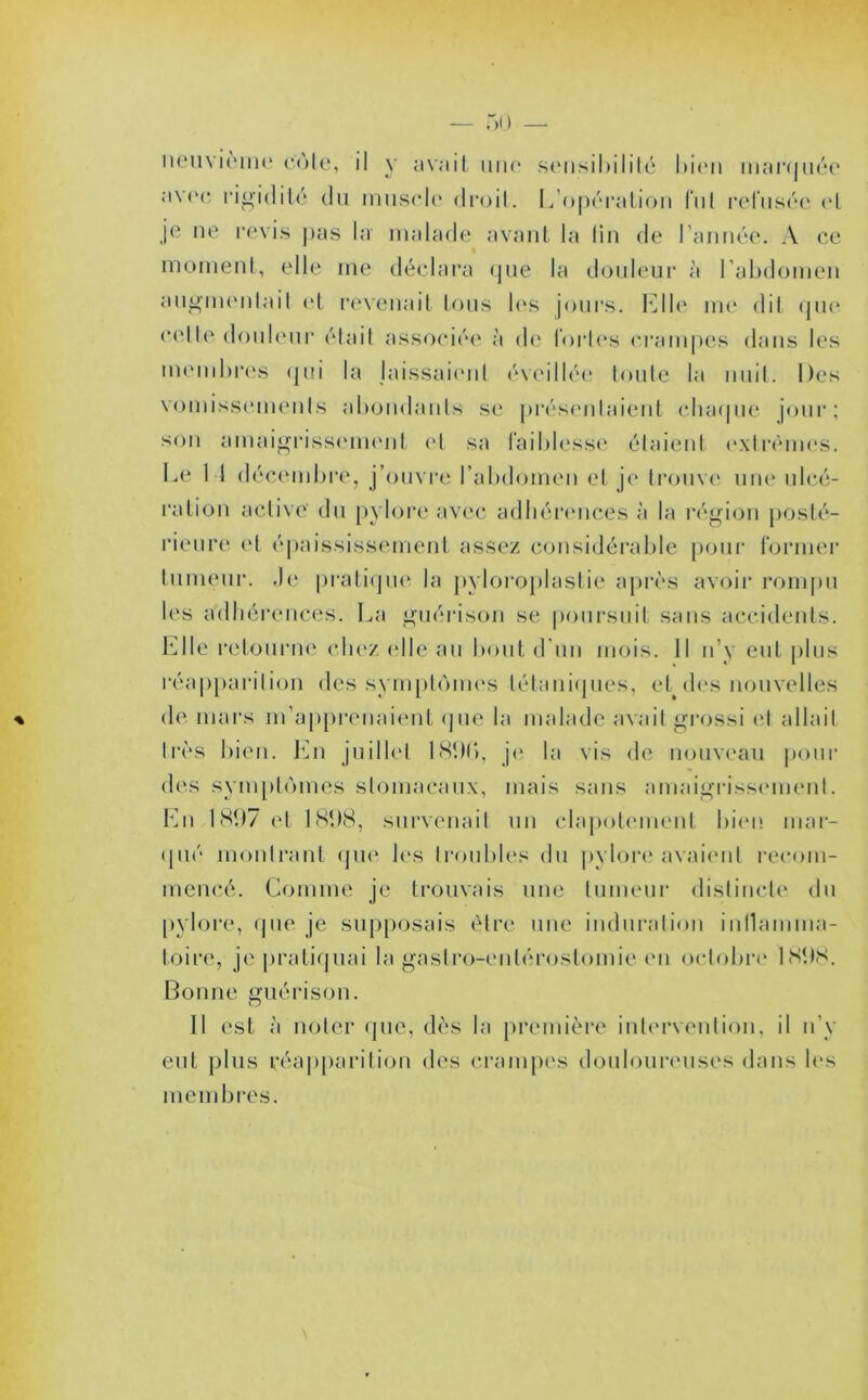 neuvième côte, il y avait une sensibilité bien marquée avec rigidité du muscle droit. L’opération fui refusée et je ne revis pas la malade avant la lin de l’année. A ce moment, elle me déclara que la douleur à l’abdomen augmentait et revenait tous les jours. Elle me dit que celte douleur était associée à de fortes crampes dans les membres qui la laissaient éveillée toute la nuit. Des vomissements abondants se présentaient chaque jour; son amaigrissement et sa faiblesse étaient extrêmes. Le 1 I décembre, j’ouvre l’abdomen et je trouve une ulcé- ration active du pylore avec adhérences à la région posté- rieure et épaississement assez considérable pour former tumeur. Je pratique la pyloroplaslie après avoir rompu les adhérences. La guérison se poursuit sans accidents. Elle retourne chez elle au bout d'un mois. Il n’y eut plus réapparition des symptômes tétaniques, et des nouvelles de mars m’apprenaient que la malade avait grossi et allait très bien. En juillet 18%, je la vis de nouveau pour des symptômes stomacaux, mais sans amaigrissement. En 1807 et 181)S, survenait un clapotement bien mar- qué montrant que les troubles du pylore avaient recom- mencé. Comme je trouvais une tumeur distincte du pylore, que je supposais être une induration inflamma- toire, je pratiquai la gastro-entérostomie en octobre 1898. Bonne guérison. Il est à noter que, dès la première intervention, il n'y eut plus réapparition des crampes douloureuses dans les mem b res.