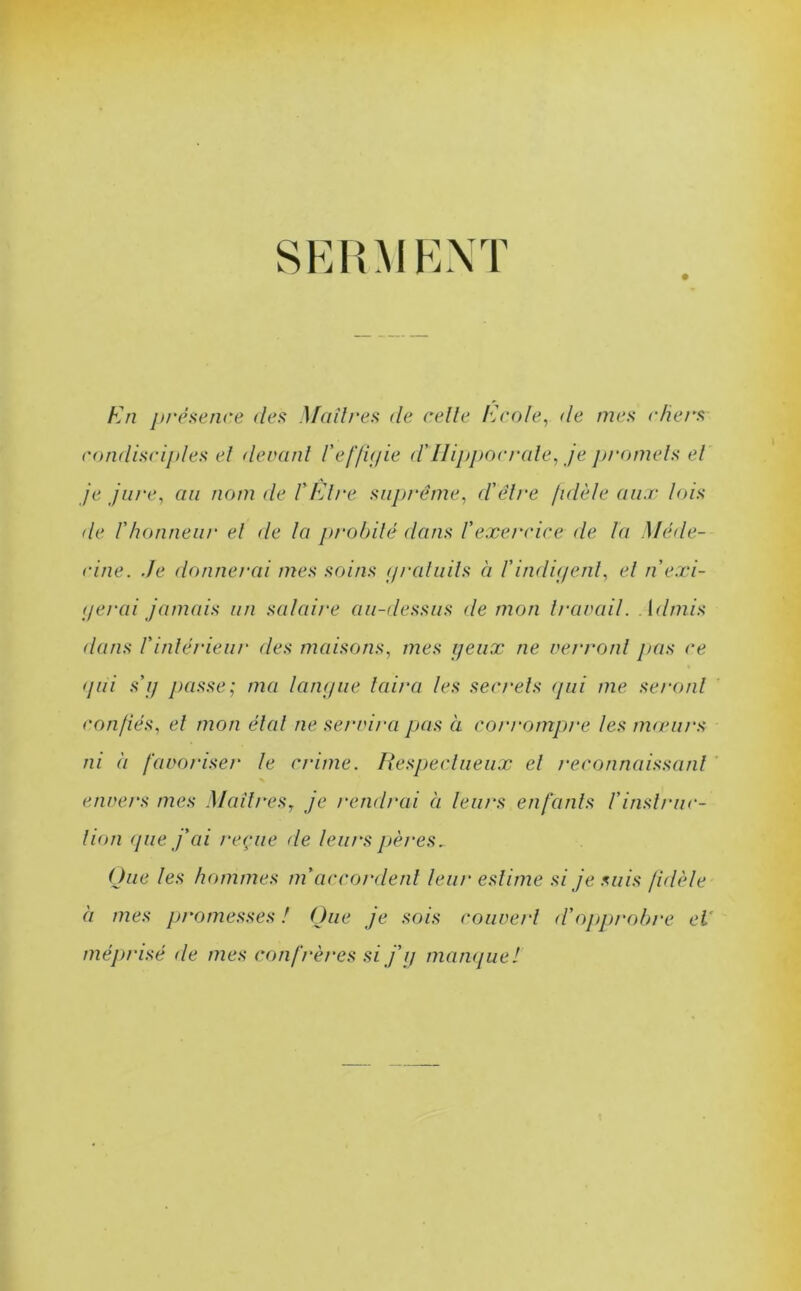 SERMENT En présence des Maîtres de celle Ecole, de mes chers condisciples et (levant Veffigie d'Ilippocrale, je promets et je jure, au nom de VEtre suprême, d'être fidèle aux lois de l'honneur et de la probité dans l'exercice de la Méde- cine. Je donnerai mes soins gratuits à l'indigent, et n exi- gerai jamais un salaire au-dessus de mon travail. Admis dans l'intérieur des maisons, mes yeux ne verront pas ce gui s'g passe; ma langue taira les secrets qui me seront confiés, et mon état ne servira pas à corrompre les mœurs ni a favoriser le crime. Respectueux et reconnaissant % envers mes Maîtresy je rendrai à leurs enfants Vinstruc- tion que j'ai reçue de leurs pères. Que les hommes m’accordent leur estime si je suis fidèle à mes promesses ! Que je sois couvert d'opprobre et méprisé de mes confrères si j’g manque!