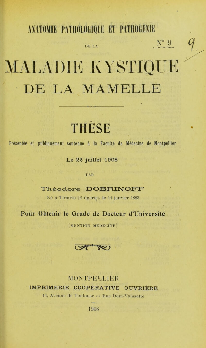 X” 9 \\\T()JIIH PATIIOLIKilQlE ET l'AîlKMiEME DE LA MAMELLE THÈSE Présentée et publiquement soutenue à la Faculté de Médecine de Montpellier Le 22 juillet 1908 PAU Tlaéoaore DOBRIISTOFF N(‘ à Tii novo (IJiilgai ie', le 1 1 janvier 1883 » Pour Obtenir le Grade de Docteur d’Université ( MI : N TIO N M ÉI ) E C ;i N f: ) MOXTPFA.LIKH IMPRIMERIE COOPÉRATIVE OUVRIÈRE