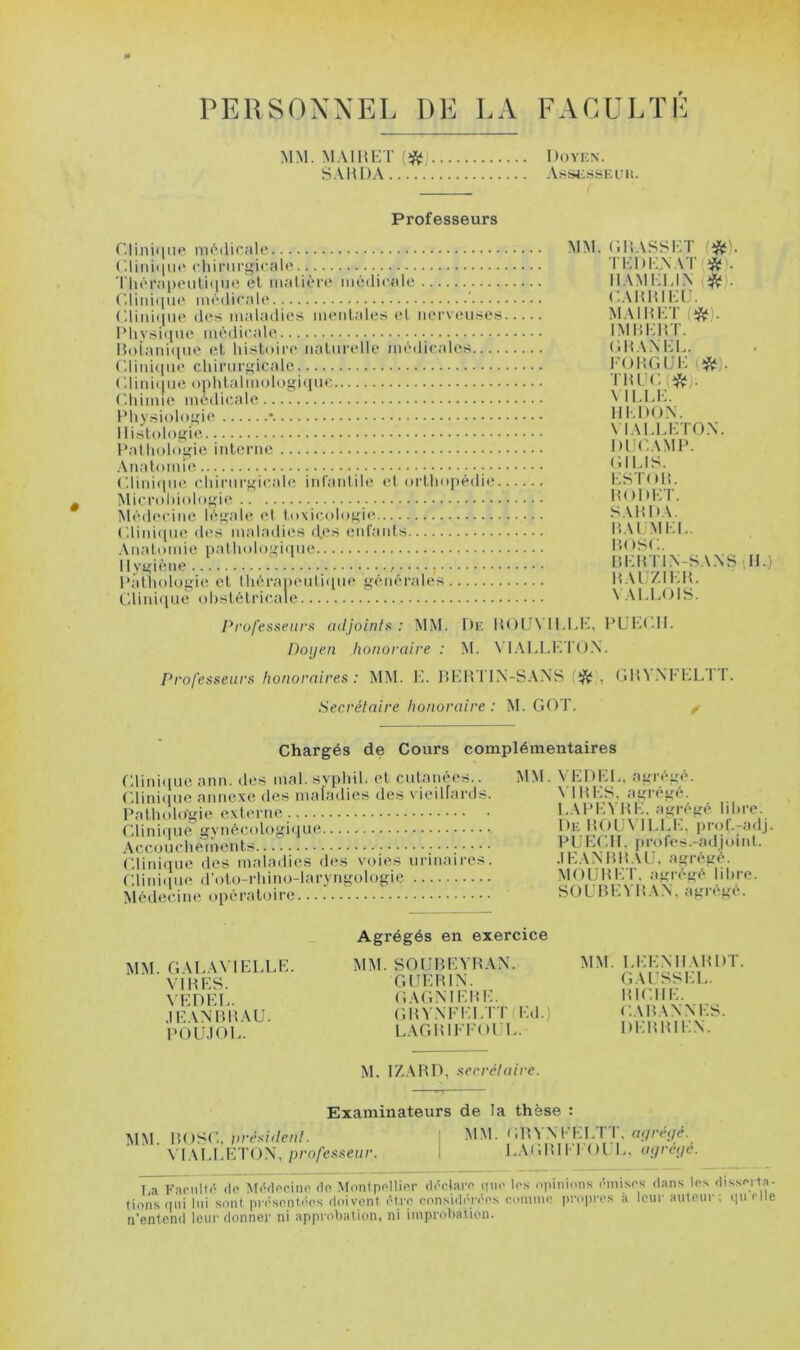 PERSONNEL DE LA FACULÏL MM. MAIHET S.'iUDA. Doyen. AsSÜ.'^SEEI!. Professeurs r.liniqiie niôilicMle ('.linhiiit' chinirijicnle Tliénipeulitnie et inalièn* médicale ('.rmi(iii(^ médicale ' ('.liiii<|iie des maladies mentales el nerveuses lMivsi<iue médicale H()iatd(iue et histoire naturelle médicales r.liid(iue chirur<(icale ('.linique ophtalmologique Cdiimie médicale Physiologie • Histologie Pathohlgie interne .\natomie C.liniipie cdiirurgicahî iid’aidile et orthiq)édie Microhiologie Médecine légahî et toxicologie Cdinicpie des maladies d.es entants Anatonue pathologi(pie Hygiène l'àtiiologie et Ihérapeutitpie générales Cliidque obstétricale MM. (HîASSKT '*). TKl)i:,\AT(*'. IIAMHUN CAHHlKl.h MAIHKT IMHKliT. DMAM-L. l'oHGiJi-: m. Tniv.m. \ iidd-:. Ill-.DON. VIADLDTON. DUCAMP. GlldS. KSTnl!. HODHT. SAHDA. BAI mi;l. BOSC. bi:btl\-sans h.) b.u:7.ii;b. VA BLOIS. ProfesaeiirK adjoinls : MM. De BOUN’ILLB, PÜBBII. Doyen honoraire : M. \'I.VLLl-n'()N. Professeurs honoraires : MM. IL BKBT1\-S.\NS {‘ft , (jB\>il'LLT I. Secrétaire honoraire : M. GOT. ^ Chargés de Cours complémentaires Gliiiique ann. des mal. syphil. et cutanées.. Cdiniiiuc annexe des maladies des x’ieiliards. Pathologie externe Glini(pie gynécologique Accouchements Cdinique des maladies des voies urinaii-es. Gliid(pie d’oto-rhino-laryngologie Médecine (q)ératoire MM. VEDBL. agrégé. VIBBS. agrégé. L.^PHVBK. agrégé liltre. De B()(j\ 1 LLIi, prof.-adj. PUHCdl. profes.-adjoint. .IB AMI B AB. agrégé. MOlJBBT. agrégé liltre. S O U BIC V B .\ N, agrégé. MM. GALAVIBLLB. \IBBS. \BDBL. .1BANBBAU. POU,)OL. Agrégés en exercice MM. SOBBBYHAN. GlïBBIN. GAGMBBB. GHV.\FBLTT(Bd.) LAGBIFBOBL. MM. LBBMIABDT. G.U'SSBL. BIGIIB. C AB AN N BS. DBBBIBN. M. IZARD, secrétaire. Examinateurs de la thèse : MM. WOSC. iirésident. [ ^1^L rqtVNFHLTT. m/cc;/c. \'I.VLLBTON,/n’o/’e.s’.sej/r. I L.^GBII-lOBL, ayreye. La Facnlfé de Mécipcine rlo Montpollipr déclarp qiic les opinions ôinisps dans los dissprla- fionsqiii lui sont préspnt.éps doivent être considéi-éps conmie propres a leur auteur : iiuPlle n’entend leur donner ni approbation, ni improbation.