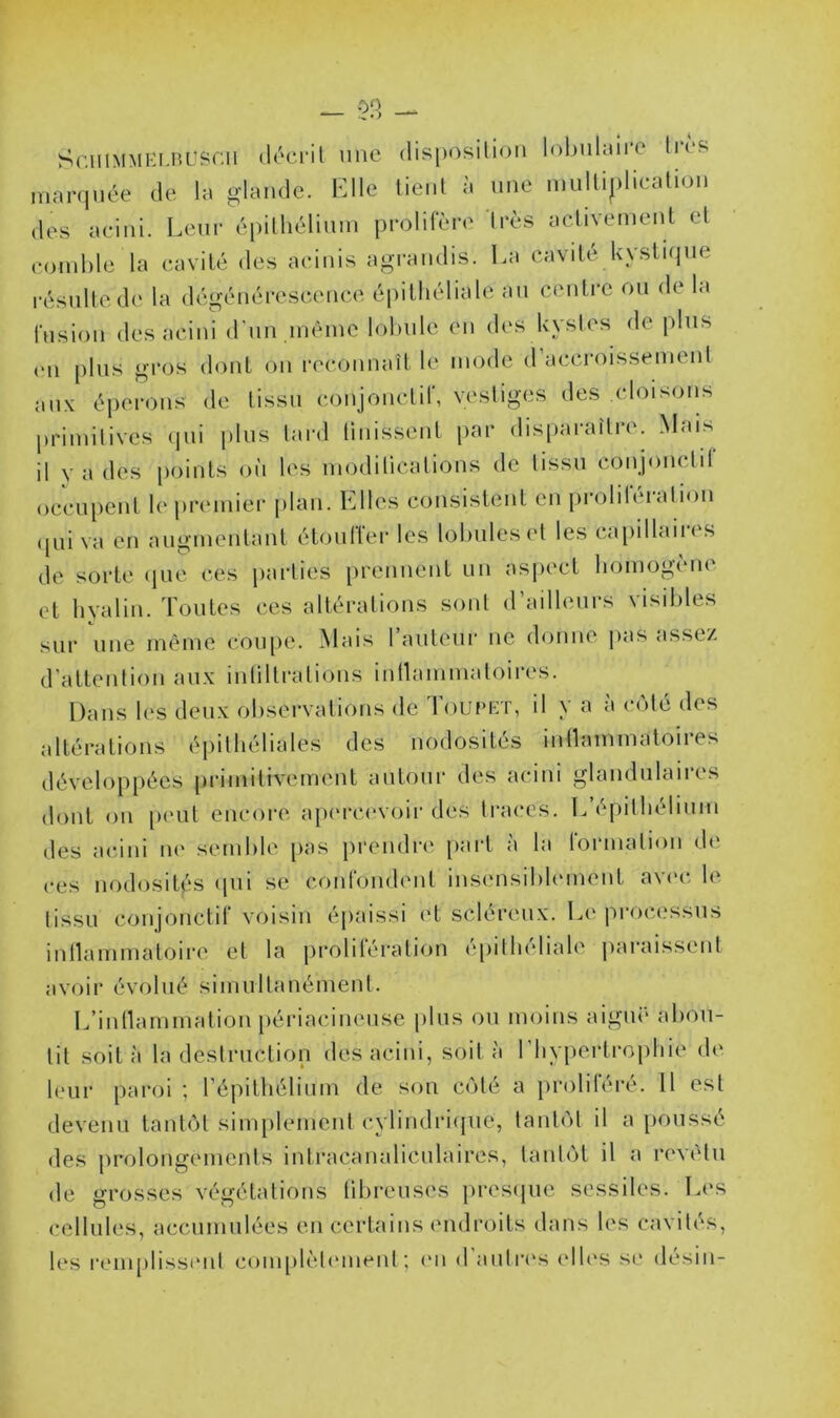 Sr.uiMMi'i.BLîSCii (léci'il HHC disposilioii I(d)uhure lies niarqnée de la glande. Elle tient à une multiplication des acini. Leur épithélium prolifère 1res activetuenl et comble la cavité des acinis agrandis. La cavité kystique résulte d(‘ la dégénérescence épithéliale au centi'c ou de la fusion des acini d'un même lobule en des kystes de plus (Ml plus gros dont on reconnaît le mode d accroissement aux éperons de tissu conjonctif, vestiges des cloisons primitives (jui plus tard tinissent par disparaître. Mais il y a des points où les modilicalions de tissu conjonctit occu[)ent le premier [ilan. Elles consistent en proliléralion (jiii va en augmentant étouffer les lobules et les capillaires de sorte (jue ces parties prennent un aspect bomogiMU et hyalin. Toutes ces altérations sont d ailleurs \isihles sur une même coupe. Mais l’auteur ne donne pas assez d'attention aux intiltrations initammatoires. Dans les deux observations de Toupet, il y a à c(Mé des altérations épithéliales des nodosités intlammatoires développées [irimilivement autour des acini glandiilaii’es dont on p('ut encore ap(M‘C(‘voir des traces. L’épithélium des acini m' semble pas prendia^, part a la lormalion (hî ces nodosités (pii se confondent insensihhMuent av('c le tissu conjonctif voisin épaissi et scléreux. Le processus inllammatoire et la jirolifération épiihéliale jiaraissent avoir évolué simultanément. L’inllammation [lériacineuse plus ou moins aiguë abou- tit soit à la destruction des acini, soit à l'hypertrophie de leur paroi ; l’épithélium de son C(fté a iiroliléré. 11 est devenu tant(')t simplement cylindri(pie, tant(')t il a poussé des prolongements intracanalicutaires, tant(jt il a rev('lu de grosses végétations tilireuses pres(|ue sessiles. L(‘s cellules, accumulées en certains endroits dans les cavités,