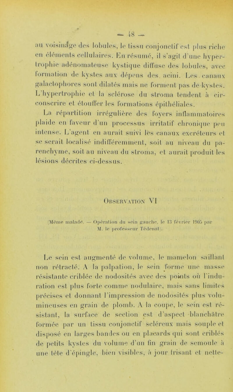 Mil voisiiuî^o des lol)iil(‘s, I(‘ (issu conjoiiclif osl plus l’iclu' en éléineiils cellnlaii'es. I^]n l•('^smné, il s’agil (Tuik' liyjiei- trophie adénomalouse kyslicpie (hïlnse des lohiih's, avee lorinalioM d(‘ kysles aux dépinis des. acniii. Ij(‘s . caiiaiix' ^alaclojdiores s(jid dilalés mais ne roianeiiL jias de kysU's. L hypeidi'ophie el la sclérose du stroma tendent, ii cir- conscrire et étonltei* les l'ormations épithéliales. I.,a répartition irréi»ulière di's t'oyc'rs inllammatoirc's plaide en tavmir d’un proci'ssiis irritatif chroniipu' ptm intense. L’a^ind im aurait suivi lés canaux excréteurs c't s(‘ serait localisé indilléreinnumt, soit au nivi'au du pa- renchyme, soit au niveau du sti'oma, l't aurait pi’oduit h's lésions décrites ('i-dessus. Obshrvaïion \'l (Mèrno ninlndr*. — OiuM'alion du soin giuudio. lo 13 fôvrior lOO.') pat- M. Il' ])i-orossoMi- T('nl(Mial). Le sein est au'i.imMdé (h* volume, le maimdon saillant non rétracté. A la palpation, le s«Mn l'onm' uiu' massi* résistante criblée de nodosités avec des ]>owils où l'indu- ration est plus fort(‘ comim' nodulaire, mais sans limites [irécises el donnant l’impi’ession de nod(dsilés plus volu- mineuses en grain de plomh, A la coupe, le S(Mii est ré- sistant, la surface de section est d’asiiect blanchâtre tonnée par un tissu conjonctif scléreux mais sou[)le et dis[)osé en larges bandes ou en jilacards (jui sont criblés de petits kysles du volume d’un lin gi-ain de semoule à une tète d’épinghe bien visibh's, à jour Irisant et nette-