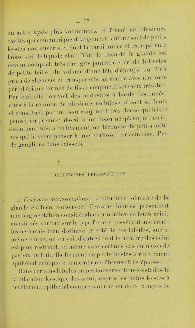 un auliT l<yslc i)lus volniniiieux et lonné du plusuMirs cavilcs (lui comiuuuicjueul hu'gcnuMil ; autour soûl i\c {(dits kystes non ouverts et dont la paroi luiiicc (d Iraus|)ar(Mile laisse voir le li(iuidc clair. Tout le tissu de la olaud(‘ (‘sl devenu compact, très dur, gris jauuatre et ci il)lé d( kystes de petite taille, du volume d'uiie tète (répmgle ou d un grain de chèmn-is et Irausiiareuls auceuliv avec nue zone périphériipie Idrmée de tissu cou jonclir schu-eux très dur. l'ar endroits, ou voit des nodosiU'^s à bords lestoiiues, dues à la ivuuion de plusieurs nodules (pii sont saillants cl c«)iistilués par uulissu coujonclir très dense (pu laiss(> pnis(‘r au i)remi('r abord à un tissu lu'oplasKpie; mais, cxamiiiaiit très atteiilivemeiil, ou découvre de petits orili- ces (pii laissent [leiiser à nue cirrliose periaciueuse. Ibis de gaiiglious dans l’aisselle. # imr.iiHUCHES uhusonnei.i.hs A l'examen mirj-osroj/ifjne, la siruc.lure lobulaire de la <daud(' est bi(Mi conservée, (éerlains lobules jirésenleiit une augiuimlaiion (•ousidiu-abb' du nombre de leurs acim. (•oiislilués surtout sur le type betahd possédait uiu' mem- braii(‘ basale bi(Mi distincte. A n'ité de c(‘s lobub's, sur la iiuMiie c()upe, ou l'ii \'oit d autres dont b* nombre (b's aciiii est plus r(‘streiiit, (‘t même dans c(‘rtaiiis cas ou ii cxcimK' pas six ou huit. Ils rormeiil de petits kysti's à revél('iueut épitliélial cubapu' et à membrane lituamse très ojiaisse. Dans C('rtams lobiib's ou [leut obsi'rver tous b‘s stadi's de la dilatation kysti(pu‘des aciui, depuis les |)elits kysti's à revéteimmt épitliélial compreuaiit nue ou deux rangées de