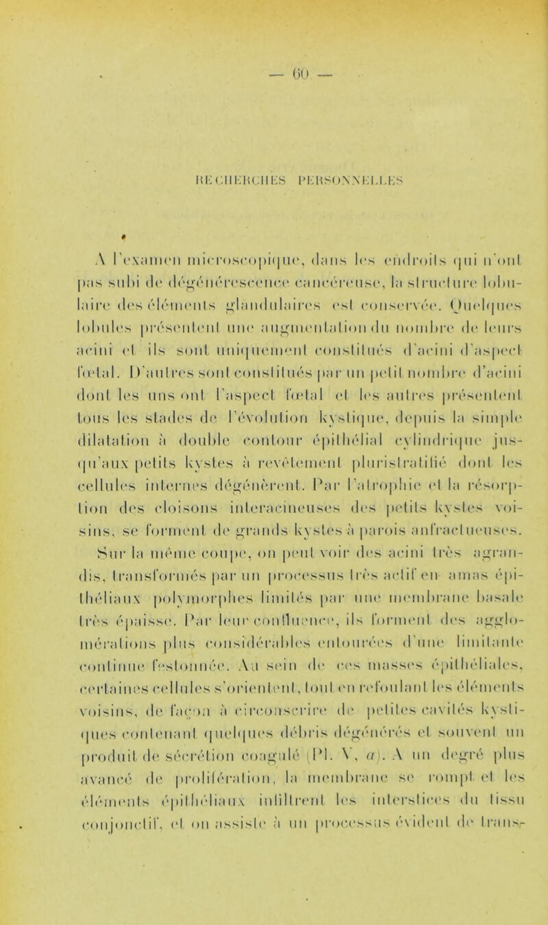 — (K) H1 •; c 111 ■; H ( ; 11 i; S i * i •: h s ( > nm ■; u. i; s A l'rximu'ii ini<T()Sco|)i(|ii(', dans les (Midroils (jni iiOnt |>as stil)i (1(‘ (l(''<4(MirivscoiiC(‘ caiicér(Mis(‘, la silaiclma* IoImi- laiia' (les ('déiiK'iils u,laii(liilair(‘s esl coiis(‘rv('‘('. Oiiel(|iies l()luil(‘s |»ia''S(‘iil(Mil iiiK' aii^iiieiilalioii du iioinlM’C de h'iirs aeini el ils sont imi(|iieiii'Md eoiisliliiés d’aeiiii d'asiieel- l‘(elal. D'aiilia's soni eonslihu's par mi pelil nombre d’aeini donl les uns oïd l’aspeel bêlai el h's aulres |»i'és(Md('iil Ions les slad(‘s d(‘ r('V()liilioii kysti(|iie, de|)iiis la simple dilalation à double eoiiloiir é|)illi('dial eylindiaipie jus- (pTaiix pelils kysb'S à |•ev(■‘l('menl |)birislralili(‘ donl b‘s eellub's inlernes d(‘0(ou';ia'nl. Par l’alropliie el la la'sorj)- lion d('S (doisons inlei’aciiu'uses des |»elils kysles voi- sins, se b)rm(Mil d('j^i'ands kysles à pai'ois anlVael mmsivs. Sur la nnnne eotipe, on peiil voir des aeini 1res a_i>;ran- dis, Iransrorni('‘s par un |)roc('ssus lia''s aelil'en amas (‘pi- Ihélianx polymorphes limib's par uni' membrane basale li’ès ('‘j)aisse. Par l(‘ur eoiiniienee, ils rornuml d('s a^'j^lo- nuM’alions plus consnP'rabU's eidouia'M's d’uiu' limilaiile eoidiiiue r'‘slonma'. Au s(‘in (b‘ ees mass('s (''pilln'diah's, (•(‘rlaines (udlules s’ori(Miieul, loul (Ui lad'oulanl les ('d(MU('uls voisins, de liupui à eirconseriia' de peliles eavibbs kysli- (pies c()nlenanl (]U(d(|ues (h'd)ris déo(Mi('r('*s el souvtml un |)roduil d('sc'eia'diou (’(^aü;uh'' (PI. N, u). A un (b'gré plus avaiUM' de pi-olibu-aliou, la im'inbrane se rompt el les ('d(uneids ('>pilIn'diaux iidilliaud b's iub'rsiiees du lissu eonjonelir, el on assisb' à nn proe.essus (Aideid di‘ Irans-