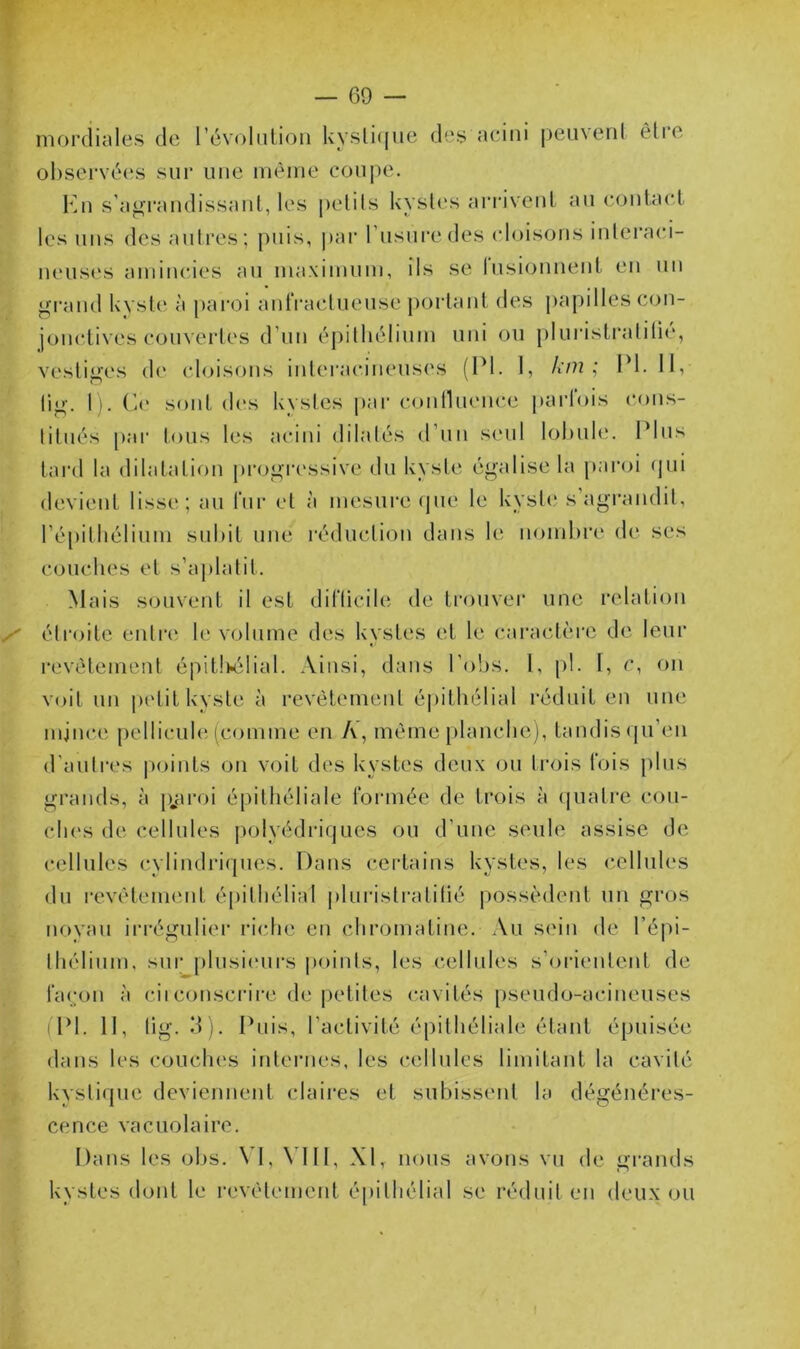 T — 69 — nioi'diale.s de révolution l\ysli((ue dey aeiiii peuvent ètie observées sur une même coui)e. Kn s'ag'i'audissaut, les petits kysb's ari'iveut au contact les uns des autres; puis, |>ar rusui’edes cloisons intei’aci- neus(‘S amincdes au maximum, ils se lusionnent en un jjjrand kyste à paroi antVaclueuse j)ortant des j)apilles con- jonctives couvertes d’un éj)ithélium uni ou pluristratilié, vestifj,es de cloisons intei‘acineus('s (PI. 1, Av?2 PI. 11, li^-. 1). (k‘ sont des kystes i>ar coiiniuMu-e parfois cons- titués [)ar tous les acini dilatés (t’un seul lobule. Plus tard la dilatation proi^ri'ssive du kyste égalise la pai'oi (]ui devient lisse; au fur et à mesure que le kyst(‘ s agi’andit, ré[)itliélium suldt une réduction dans le nombre de ses couches et s’aj)latit. Mais souvent il est difticile de trouver une relation étroite entre le volume des kystes et le (uiractèi'e de leur revêtement épit!K3lial. Ainsi, dans Pobs. I, pl. 1, c, on voit un petit kyste à revêtement épithélial réduit en une mjnee pellicule (comme en A’, même [)lanche), tandis (pi’eii d'autres points on voit des kystes deux ou trois fois plus grands, à p^aroi épithéliale formée de trois à quatre cou- ches de cellules polyédriques ou d’une seule assise de cellules cylin(h‘i(pies. Dans certains kystes, les c.elluh‘s du revêtement é[)ilhélial pluristratilié possèdent un gros noyau irrégulier ricdie eu chromatine. Au sein de l’épi- thélium. sur plusi(‘urs points, les cellules s’orientent de façon à ciiconscrire de petites cavités [)seudo-acineuses fPl. Il, tig. d). Puis, l’activité épithéliale étant épuisée dans les couches internes, les c(dlules limitant la cavité kystique deviennent claires et subissent la dégénéres- cence vacuolaire. Dans les obs. VI, VIII, XI, nous avons vu de grands kystes dont le revêtement é[)ilhélial se réduit en deux ou