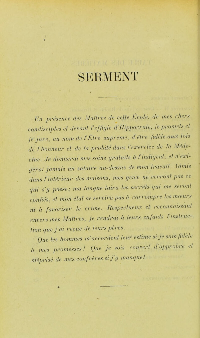 seh:\ient h'n jirésenre des M(dires de eelle heole, de mes chers eomdseiplesel deranl refid/m îniippoende, je promels el je jure, au iwm de l’IÜre supnhne, d'êlre fidèle aux lois de rhonneur el de lu probilé dans l'exereiee de la Mede- eine. Je donnerai mes soins (p-aliiils a l indiijenl, el n exi- (jerai jamais un salaire au-dessus de mon Irarail. Admis dans l'inlérieur des maisons, mes ijeiix ne rerronl pas ee (pii SI/ jiasse; ma langue luira les seerels (jui me seroiil eonfiés, el mon cdal ne seridra /jus à eorrompre les imeurs ni à favoriser le crime. Ilespeellieux el reconnaissaiil envers mes Maîlres, je rendrai à leurs enfanls rmslnie- lion (/lie fai reçue de leurs jtères. One les hommes inaeeordenl leur eslime si je suis fidèle Il mes promesses! One je sois eoiiverl d'oppimbre el méprisé de mes confrères si j ij maïu/ue!