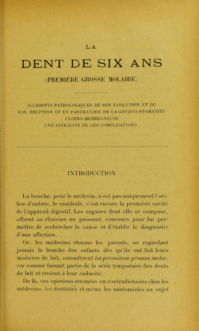 DENT DE SIX ANS (PREMIRRE (;R0SSE MOEAIRE) , ACCIDENTS PATHOLOGIQUES DE SON EVOLUTION ET DE SON ÉRUPTION ET EN PARTICULIER DE LA GINGIVO-STOMATITE ULCÉRO-MEMBRANEUSE UNILATÉRALITÉ DE CES COMPLICATIONS. INTRODUCTION La bouche, pour le uiédecin, u'esl pas imiqueincul l’ori- tice d’enlrée, le vestibule, c’est encore la première cavité de l’appareil digestif. Les organes dont elle se compose, offrent au clinicien un puissant concours pour lui per- mettre de rechercher la cause et d’établir le diagnostic d’une affection. Or, les médecins cDmme les parents, ne regardant jamais la bouche des enfants dès qu’ils ont fait leurs molaires de lait, considèrent les premières grosses molai- res comme faisant partie de la série temporaire des dents de lait et croient à leur caducité. ' De là, ces opinions erronées ou contradictoires chez les médecins, les dentistes et meme les anatomistes au sujet