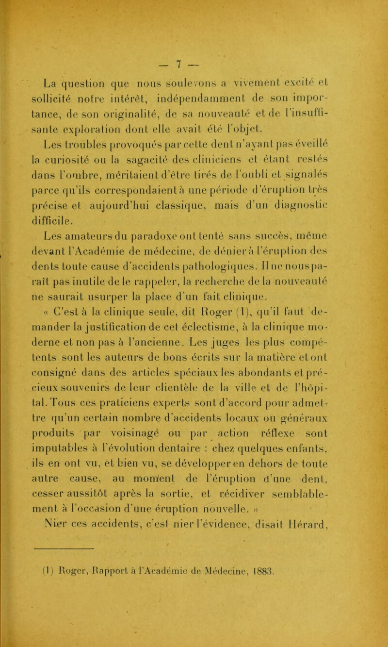 _ 7 — La question que nous soulevons a vivement excité et sollicité notre intérêt, indépendamment de son impor- tance, de son originalité, de sa nouveauté et de l’insufti- sante exploration dont elle avait été l’objet. Les ti*oubles provoqués [)ai*celte dent n’ayant pas éveillé la curiosité ou la sagacité des cliniciens et étant restés dans l'ombre, méritaient d’èti’c tirés de l’oubli et^signalés parce qu’ils correspondaient à une période d’éruption très précise et aujourd’hui classique, mais d’un diagnostic difficile. Les amateurs du paradoxe ont tenté sans succès, même devant l’Académie de médecine, de déniei'à l’éruption des dents toute cause d’accidents palhologi(pies. 11 ne nousi)a- raît pas inutile de le rappeler, la recherche de la nouveauté ne saurait usurper la place d’un fait clini(|ue. « C’est à la clinique seule, dit Loger (1), (|u’il faut de- mander la justification de cet éclectisme, à la clinicpie mo- derne et non pas à l’ancienne. Les juges les plus compé- tents sont les auteurs de bons éci’its sur la matière et ont consigné dans des articles spéciaux les abondants et pré- cieux souvenirs de leur clientèle de la ville et de l’hôpi- tal. Tous ces praticiens experts sont d’accord pour admet- tre qu’un certain nombre d’accidents locaux ou généraux produits pai’ voisinagé ou par action réflexe sont imputables à l’évolution dentaire : chez quelques enfants, ils en ont vu, ét bien vu, se dévelop|)er en dehors de toute autre cause, au mom'ent de l’éruption d’une dent, cesser aussitôt après la sortie, et récidiver semblable- ment à l’occasion d’une éruption nouvelle. » Nier ces accidents, c’esi nier l’évidence, disait llérard. (1) Roger, Rapport à rAcacléinie de Médecine, 1883.