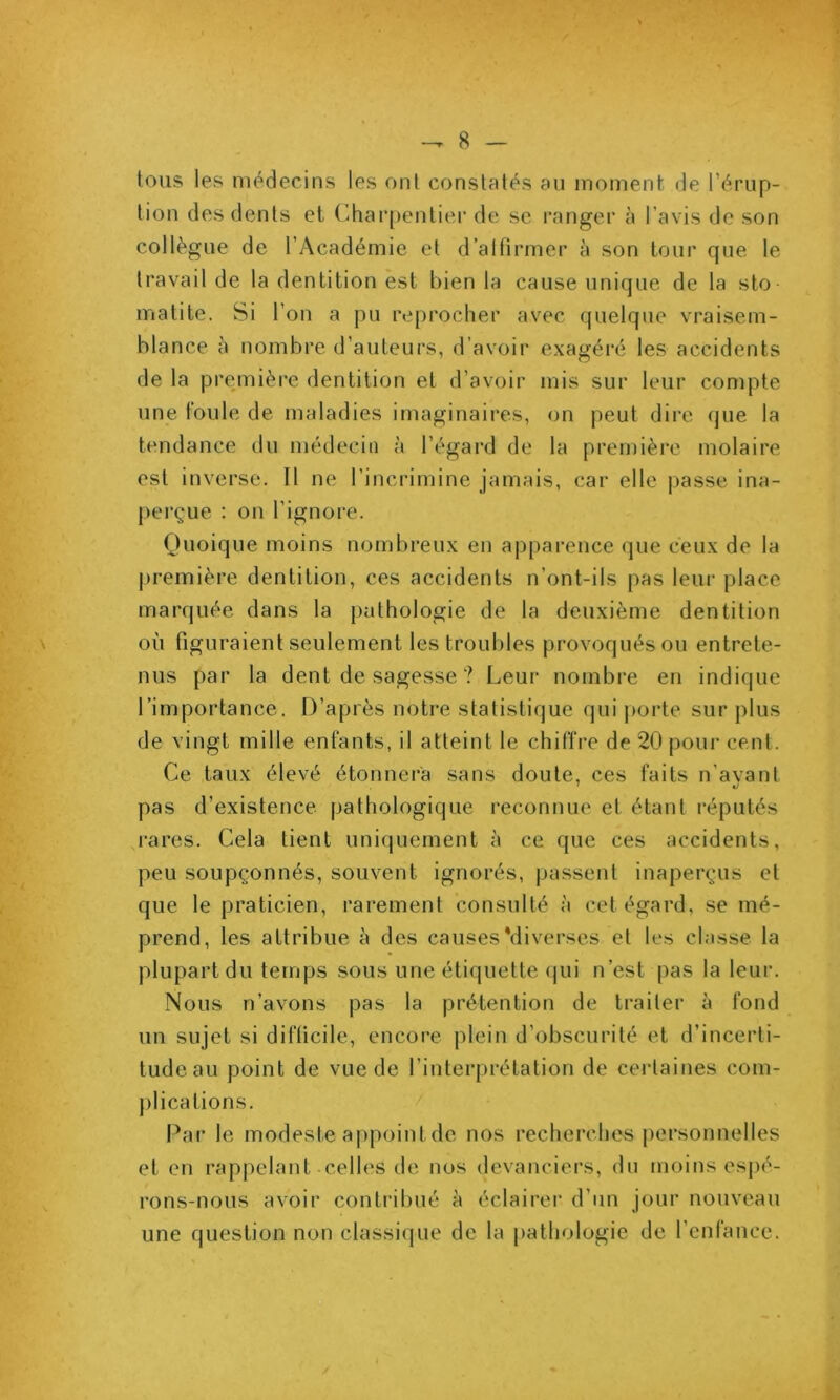 tous les médecins les ont conslalés au moment de l’érup- lion des dents et Charpentier de sc ranger à l’avis de son collègue de l’Académie et d’alfirmer à son tour que le travail de la dentition est bien la cause unique de la sto u'iatite. Si l’on a pu reprocher avec quelque vraisem- blance à nombre d’auteurs, d’avoir exagéré les accidents de la première dentition et d’avoir mis sur leur compte une. foule de maladies imaginaires, on peut dire que la tendance du médecin à l’égard de la premièi*e molaire est inverse. Il ne l’incrimine jamais, car elle passe ina- perçue : on l’ignore. Quoique moins nombreux en apparence (|ue ceux de la première dentition, ces accidents n’ont-ils pas leur place marquée dans la pathologie de la deuxième dentition où figuraient seulement les troubles provoqués ou entrete- nus par la dent de sagesse ? Leur nombre en indique rimportance. D’après notre statistique qui porte sur plus de vingt mille enfants, il atteint le chiffre de 20 pour cent. Ce taux élevé étonnera sans doute, ces faits n’avant pas d’existence pathologique reconnue et étant réputés j-ares. Cela tient uniquement à ce que ces accidents, peu soupçonnés, souvent ignorés, passent inaperçus et que le praticien, rarement consulté à cet égard, se mé- prend, les attribue à des causesMiverses et les classe la plupart du temps sous une étiquette (jui n’est pas la leur. Nous n’avons pas la prétention de traiter à fond un sujet si diflicile, encore plein d’obscurité et d’incerti- tude au point de vue de l’interprétation de ceidaines com- jilicalions. Par le modeste appoint de nos recherches personnelles et en rappelant celles de nos devanciers, du moins esj)é- rons-nous avoir contribué à éclairer d’un jour nouveau une question non classique de la pathologie de l’cnfance.