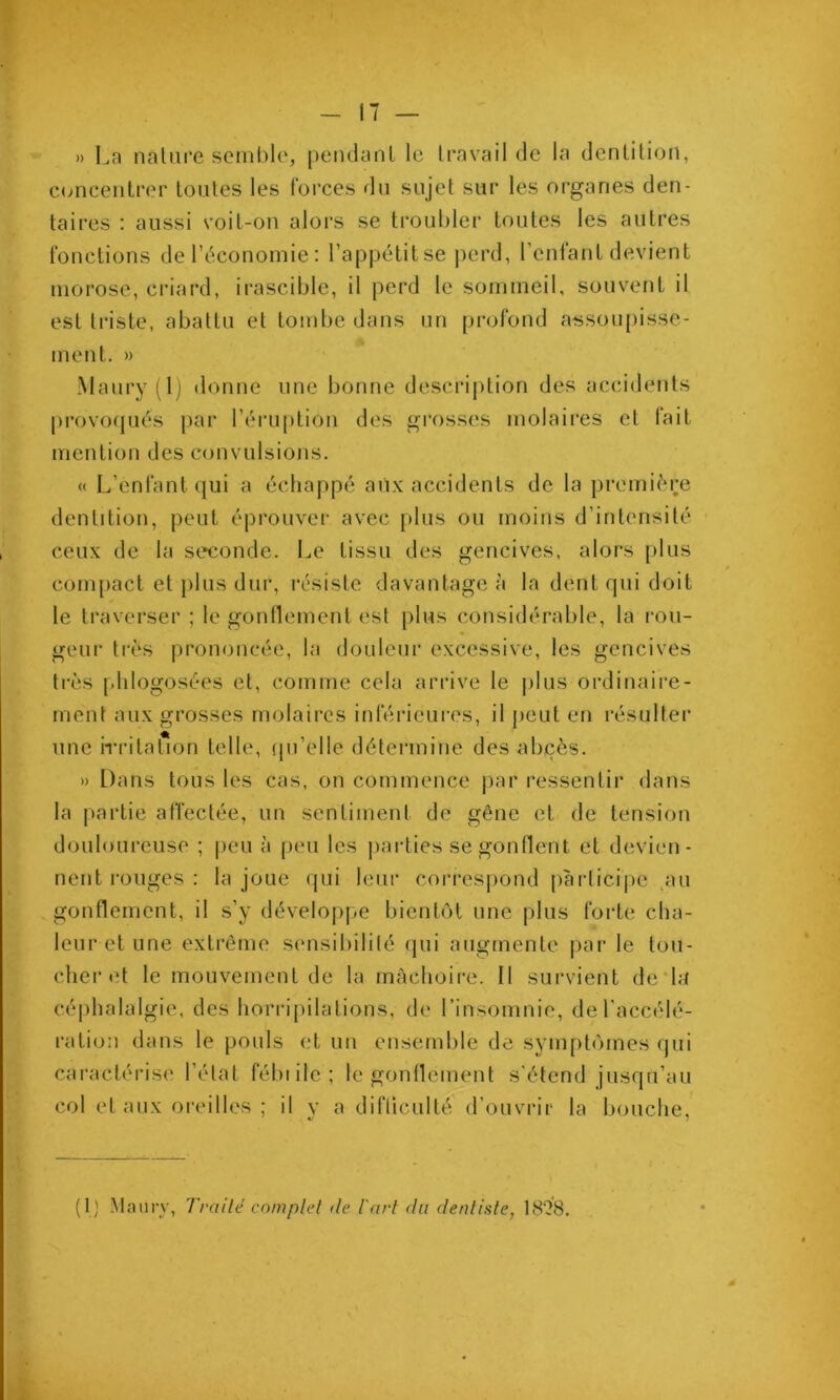» La nature semble, pendanl le travail de la dentition, c(mcentrer toutes les forces du sujet sur les organes den- taii’es : aussi voiL-on alors se troul)ler toutes les autres fonctions deréconomie: l’appétitse j)erd, l’enfant devient morose, criard, irascible, il perd le sommeil, souvent il est triste, abattu et tombe dans un pi-ofond atssoupisse- ment. » Manry (Ij donne une bonne descrij)tion des accidents provoqués par l’éruptiou des grosses molaires et lait mention des convulsions. « L’enfant qui a échappé aiix accidents de la première dentition, peut éprouver avec plus ou moins d’intensité ceux de la seconde. Le tissu des gencives, alors plus compact et plus dur, résiste davantage à la dent qui doit le traverser ; le gonflement est plus considérable, la ron- geur très prononcée, la douleur excessive, les gencives très phlogosées et, comme cela arrive le j)lus ordinaii'e- ment aux grosses molaires inférieures, il peut en résulter une iTritat*ion telle, (jii’elle détermine des at)çès. » Dans tous les cas, on commence par ressentir dans la partie affectée, un sentiment de gêne et de tension douloureuse ; |)eu à peu les j)arties se gonflent et devien- nent i-ouges : la joue qui leur corresj)ond participe .au .gonflement, il s’y déveloj)pe bientôt nne plus forte cha- leur et une extrême sensibilité qui augmente j)ar le tou- cher et le mouvement de la mâchoire. Il sui-vient de*la céphalalgie, des horripilations, de rinsomnie, de l'accélé- ration dans le pouls et uu ensemble de symptômes qui caractérise l’état fébiilc; le gonflement s'étend jusqu’au col et aux oreilles ; il y a difliculté d’ouvrir la bouche, (1) Mam-y, Tvailé cnmplel de l'art du dentiste, 1828.