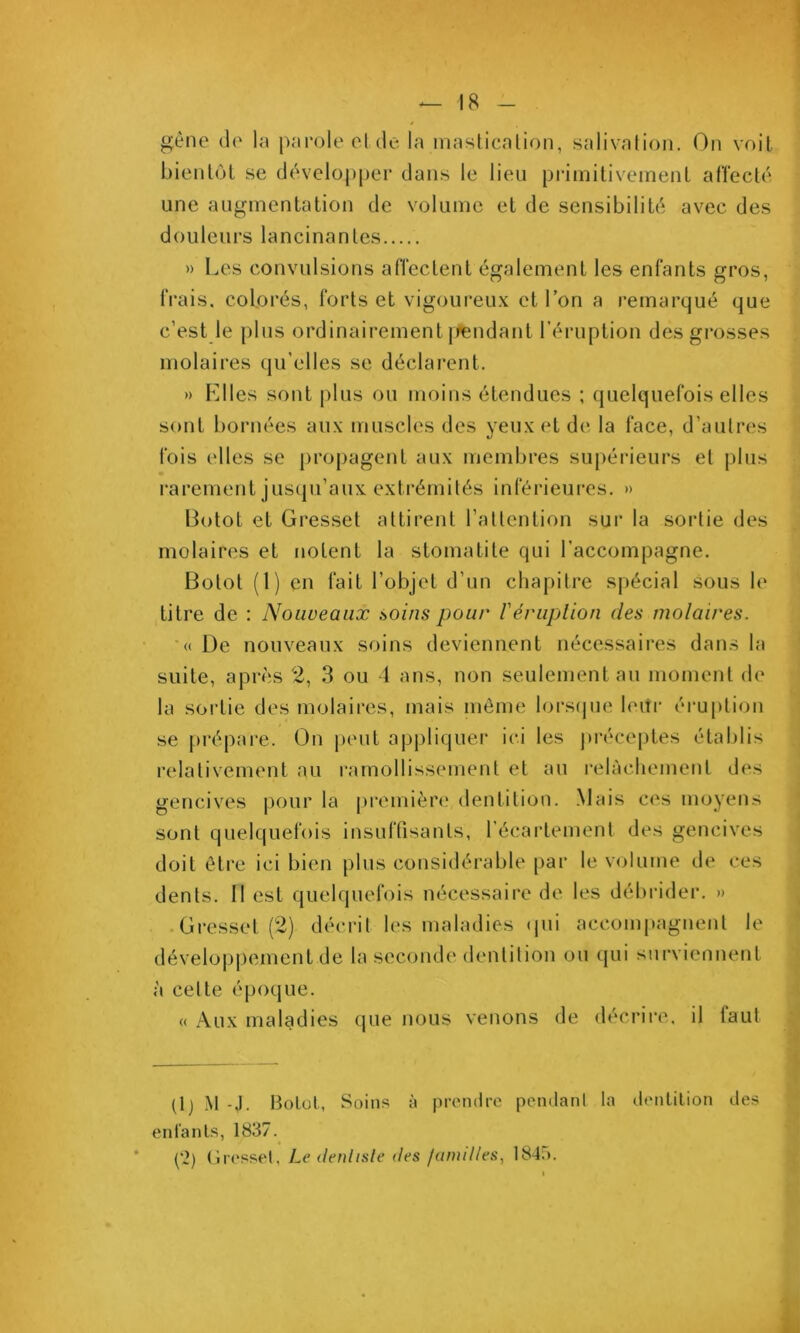 gène (le la parole eide la maslicalion, salivation. On voit bienl(jL se dè'velopper dans le lieu primitivement affectif une augmentation de volume et de sensibilib^. avec des douleurs lancinantes l.,es ros. Trais, colorés, forts et vigoureux et l’on a remarqué que c’est le plus ordinairement jfendant l’éruption des grosses molaires qu’elles se déclai'ent. » Klles sont {(lus ou moins étendues ; quelquefois elles sont bornées aux muscles des yeux et de la face, d’autres fois elles se pro|)agent aux membres su|)éi'ieurs et plus i*arement jus(pi’aux extrémités inférieures. » Botot et Gressct attirent l’attention sui‘ la sortie des molaires et notent la stomatite qui l’accompagne. Botot (1) en fait l’objet d’un chapitre spécial sous le titre de : Nouveaux soins pour Vériiplion des molaires. «De nouveaux soins deviennent nécessaires dans la suite, après 2, 3 ou 1 ans, non seulement au moment de la sortie des molaii'es, mais môme lorstpie leitr érujdion se {(répare. On {(eut appliquer ici les {(réce{)tes établis relativement au ramollissement et au relàcbemenl des gencives pour la {(remière dentition. .Mais ces moyens sont quelquef((is insuftisants, l’écartement des gencives doit être ici bien plus considérable par le volume de ces dents. Il est quelquebds nécessaire de les délu’ider. » • Oresset (2) décrit les maladies ({ui accom{)agnenl le développement de la sec<(nde dentition ou qui surviennent à cette époque. « Aux maladies que nous venons de décrire, il faut (Ij .\t -J. Bolol, Soins à |(r('n(lfc [lendanl la (.lonlilion des enfanls, 1837. (*2) (ircssel, Le denlisle des familles, 1845.