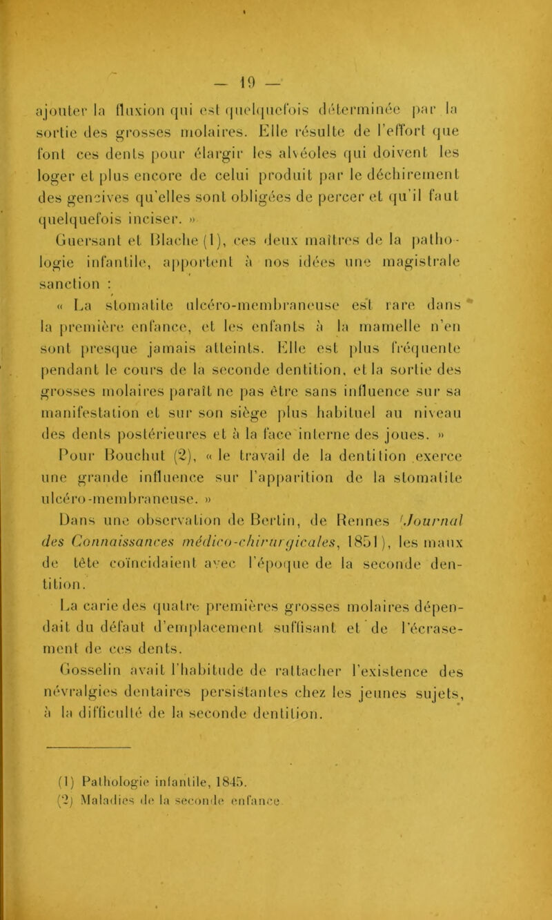 ajouter la (luxiou qui est (juel(|iierois délerniinée par la sortie (les grosses molaires. Elle résulte de l’elTort que Tout ces dents pour élargir les alvéoles (jui doivent les loger et plus encore de celui produit par le déchireinent des gencives qu’elles sont obligées de percer et ({u’il faut quelquefois inciser. » Guersant et Hlaclie(l), ces deux maîtres de la patho- logie infantile, apportent à nos idées une magisti’ale sanction : / (( La stomatite ulcéro-membraneuse es't rare dans * la première enfance, et les enfants à la mamelle n’en sont pi’osijue jamais atteints, l'^lle est plus frécpiente pendant le cours de la seconde dentition, et la sortie des grosses molaires paraît ne pas être sans intluence sui* sa manifestaüon et sur son siège plus habituel au niveau des dents postérieures et à la face'interne des joues. » Pour l^ouchut (2), « le travail de la dentition exerce une grande influence sur rap|)arition de la stomatite U1 cé l'o - m e m b ra n e U se. » Dans une observation de Bertin, de Bennes 'Journal des (Connaissances médico-chirurgicales^ 1851), les maux de tête coïncidaient avec l’époipie de la seconde den- tition . La carie des (juatre premières grosses molaires dépen- dait du défaut d’emplacement suflisant et de l’écrase- ment de ces dents. Gosselin avait l’habitude de rattacher l’existence des névralgies dentaires j)ersistantes chez les jeunes sujets, à la diflicidlé de la seconde dentition. (1) Palhotogii» iiifanlile, 1845. (‘2j Maladies de la seconde enrance.