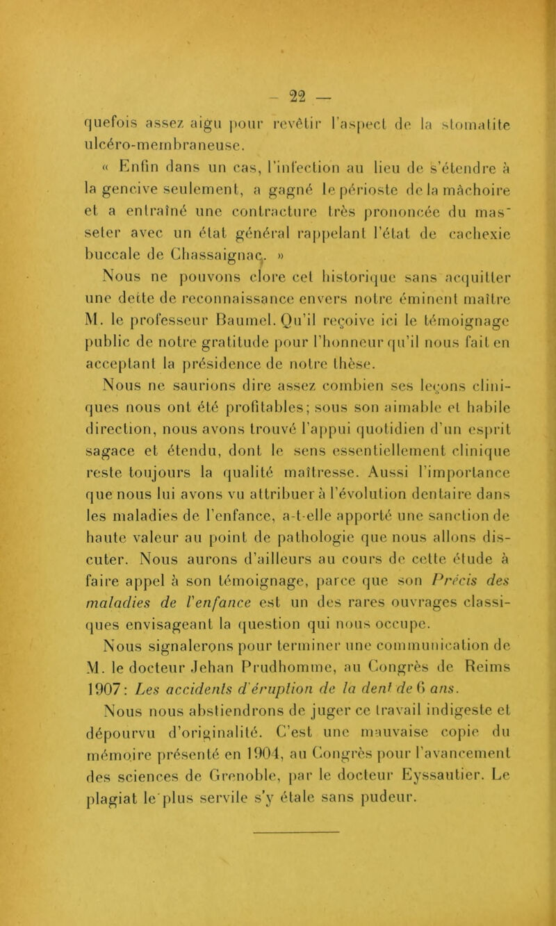 rjLiefois assez aigu pour rcvêlir ras|>ecl de la sloinalite Il 1 cé ro- m ern b ra n eu se. « Rufin dans un cas, rinfection au lieu de s’étendre à la gencive seulement, a gagné le périoste de la mâchoire et a entraîné une contracture très jirononcée du mas seter avec un état général rappelant l’état de cacliexie buccale de Cliassaignaq. » Nous ne pouvons clore cel historitjue sans acijuilter une dette de reconnaissance envers notre éminent maître M. le professeur Baumel. Qu’il reçoive ici le témoignage public de notre gratitude pour l’honneur ipi’il nous fait en acce[)tant la présidence de notre thèse. Nous ne saurions dire assez combien ses leçons clini- ques nous ont été profitables; sous son aimable et habile direction, nous avons trouvé l’appui quotidien d’un esjirit sagace et étendu, dont le sens essentiellement clinique reste toujours la qualité maîtresse. Aussi l’importance que nous lui avons vu attribuera l’évolution dentaire dans les maladies de l’enfance, a-t-elle apporté une sanction de haute valeur au point de pathologie que nous allons dis- cuter. Nous aurons d’ailleurs au cours de cette étude à faire appel à son témoignage, parce que son Précis des maladies de Venfance est un des rares ouvi'ages classi- ques envisageant la (juestion qui nous occupe. Nous signalerons pour terminer une communication de M. le docteur Jehan Prudhomme, au Congrès de Reims 1907 ; Les accidents d'éruplion de la déni de fi ans. Nous nous abstiendrons de juger ce travail indigeste et dépourvu d’originalité. C’est une mauvaise copie du mémoire présenté en 1901, au Congrès ])our l’avancement des sciences de Grenoble, par le docteur Eyssautier. Le plagiat le plus servile s’y étale sans pudeur.