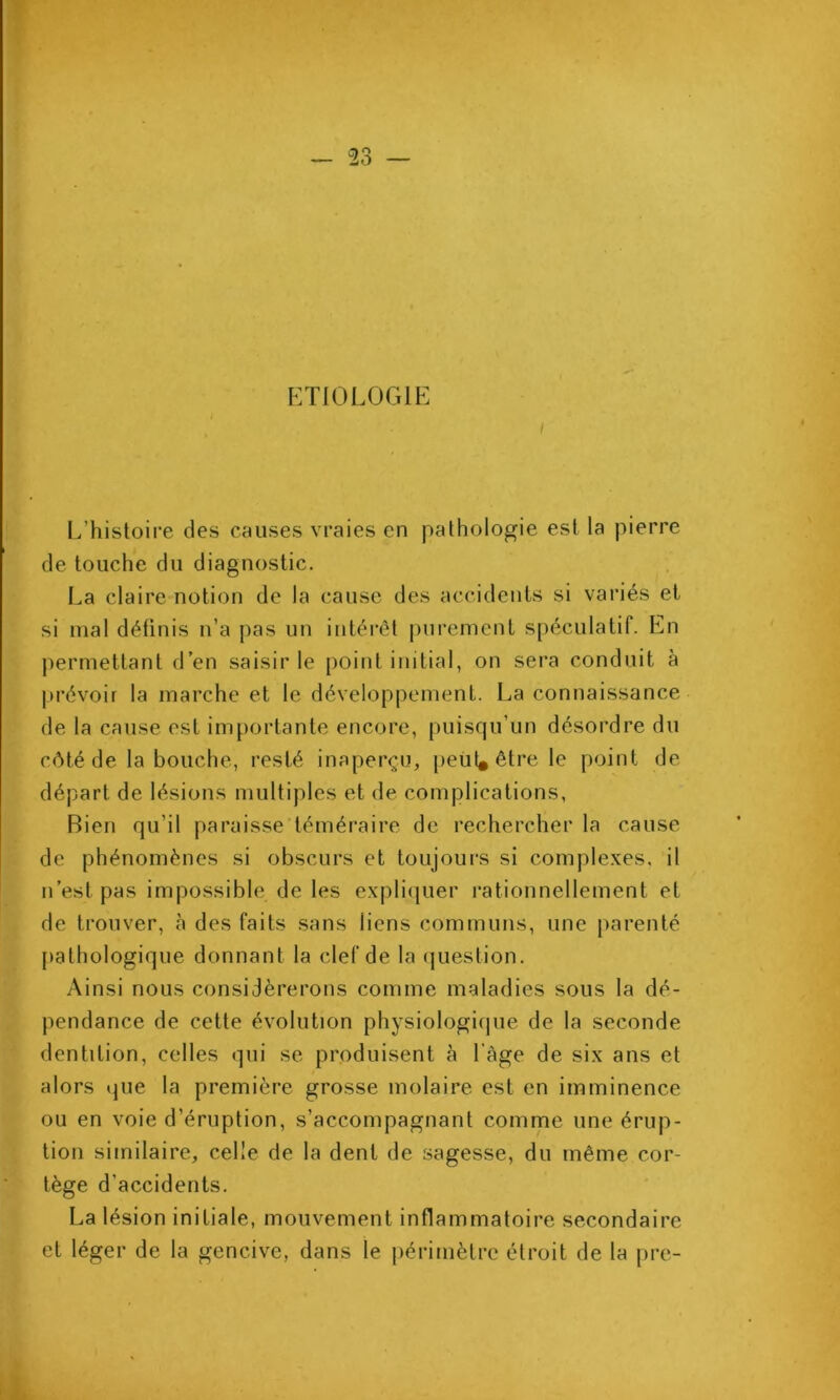 V ^ 23 ETIOLOGIE / L’histoii’e des causes vraies en pathologie est la pierre de touche du diagnostic. La claire notion de la cause des accidents si variés et si mal définis n’a pas un intérêt purement spéculatif. En permettant d’en saisir le point initial, on sera conduit à prévoir la marche et le développement. La connaissance de la cause est importante encore, puisqu’un désordre du côté de la bouche, resté inaperçu, [reüt* être le point de départ de lésions multiples et de complications. Bien qu’il paraisse’téméraii'e de rechercher la cause de phénomènes si obscui’s et toujour*s si comple.xes. il n’est pas impossible de les expli(|uer rationnellement et de trouver, à des faits sans liens communs, une parenté [)athologique donnant la clef de la (juestion. Ainsi nous considérerons comme maladies sous la dé- pendance de cette évolution physiologique de la seconde dentition, celles qui se produisent à l’àge de six ans et alors que la première grosse molaire est en imminence ou en voie d’éruption, s’accompagnant comme une érup- tion similaire, celle de la dent de sagesse, du même cor- tège d’accidents. La lésion initiale, mouvement inflammatoire secondaire et léger de la gencive, dans le périmètre étroit de la pre-