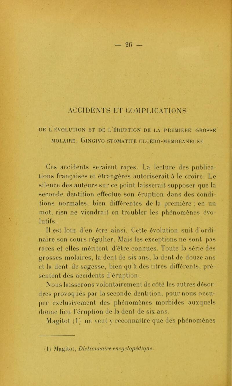 ACCIDENTS ET COMPLICATIONS DE l’évolution et DE l’ÉRUPTION DE LA PREMIÈRE GROSSE MOLAIRE. ClNGIVO-STOMATlTE ULCÉRO-MEMRRANEUSE Ces accidenls seraienl rares. La lecture des juiblica- Lions franç:aises et étrangères autoriserait à le croire. Le silence des auteurs sur ce point laisserait supposer rpie la seconde deiitition effectue son éruption dans des condi- tions normales, bien différentes de la première ; en un mot, rien ne viendrait en troubler les phénomènes évo- lutifs. Il est loin d’en être ainsi. Cette évolution suit d’ordi- naire son coui’s régulier. Mais les exceptions ne sont pas rares et elles méritent d’être connues. Toute la série des grosses molaires, la dent de six ans, la dent de douze ans et la dent de sagesse, bien ipTà des litres différents, pré- sentent des accidents d’éruption. Nous laisserons volontairement de côté les autres désor- dres provoqués par la seconde dentition, pour nous occu- per exclusivement des phénomènes morbides auxquels donne lieu l’éruption de la dent de six ans. Magitot (1) ne veut y reconnaître que des phénomènes (1) Magitol, Dictionnaire encyclopédique.