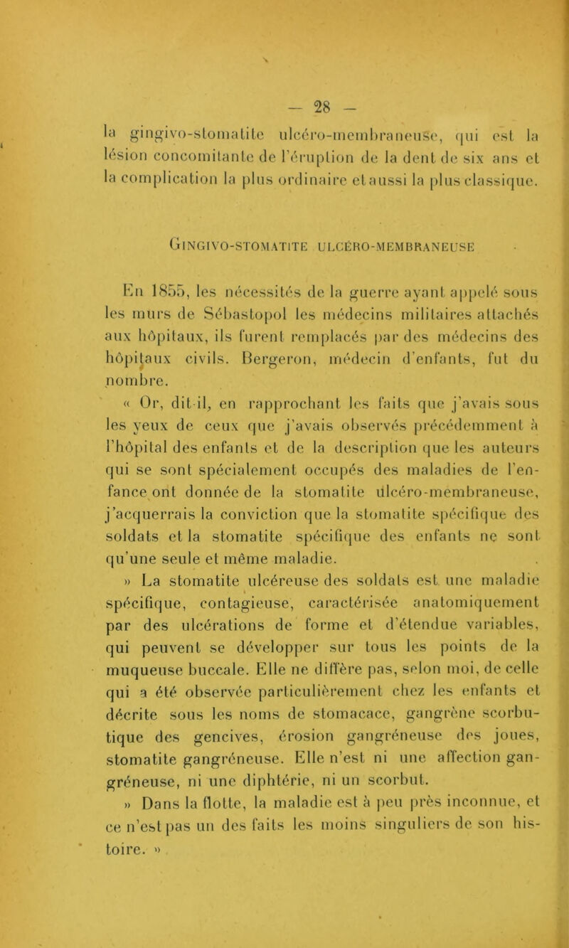 \ - 28 - kl gingivo-slonialilc uIcéro-inembraiHMiSo, (|ui osL la lésion concoiîiitanle de l’éi-uplion de la dent de six ans et la complication la [ilns oi'dinaire etaiissi la plus classique. Gingivo-stomatite ulcéro-mkmbraneuse kn 1855, les nécessités de la guerre ayant a|)pelé sous les murs de Sébastopol les médecins militaires attachés aux liô[)ilaux, ils furent remplacés par des médecins des hôpitaux civils. Bergeron, médecin d’enfants, fut du nombre. « Or, dit-il, en rapprochant les faits que j’avais sous les yeux de ceux que j’avais observés pi’écédemment à rhôpilal des enfants et de la description que les auteurs qui se sont spécialement occupés des maladies de l’en- fance ont donnée de la stomatite ulcéro-membraneuse, j’acquerrais la conviction que la stomatite spécifique des soldats et la stomatite spécifupie des enfants ne sont qu’une seule et même maladie. » La stomatite ulcéreuse des soldats est une maladie « spécifique, contagieuse, caractérisée anatomiquement par des ulcérations de forme et d’étendue variables, qui peuvent se développer sur tous les points de la muqueuse buccale. Elle ne difi'ère pas, selon moi, de celle qui a été observée particulièrement chez les enfants et décrite sous les noms de stomacace, gangrène scorbu- tique des gencives, érosion gangréneuse des joues, stomatite gangréneuse. Elle n’est ni une alTection gan- gréneuse, ni une diphtérie, ni un scorbut. » Dans la flotte, la maladie est à |)eu |)rès inconnue, et ce n’est pas un des faits les moins singuliers de son his- toire. ')