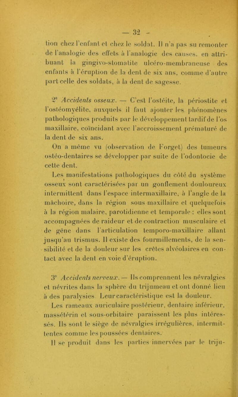 — 3^2 - tion chez rcnlnnl et chez le soldat. Il n’n pas su remonter de l’analogie des ellets à 1 analogie des causes, en attri- buant la gingivo-stomalite ulcéro-ineinbraneuse des enfants à l’éruption de la dent de six ans, comme d’autre part celle des soldats, à la dent de sagesse. 2“ Accidenls osseux. — C’est l’ostéite, la périostite et l’ostéomyélite, auxquels il faut ajouter les |)hénomènes pathologi([ues produits par le dévelo[)pement tardifde l’os maxillaire, coïncidant avec l’accroissement |)rématuré de la dent de six ans. On a même vu (observation de Forget) des tumeurs ostéo-dentaires se développer par suite de l’odontocie de cette dent. I^es manifestations pathologi(jues du côté du système osseux sont caractéidsées par un gonflement douloureux intermittent dans l’espace intermaxillaii-e, à l’angle de la mâchoire, dans la région sous maxillaire et quelquefois à la région malaire, j)arotidienne et tem|)orale : elles sont accompagnées de raideur et de contraction musculaire et de gêne dans l’articulation temporo-maxillaire allant jusqu’au trismus. Il existe des fourmillements, de la sen- sibilité et de la douleur sur les crêtes alvéolaires en con- tact avec la dent en voie d’éruption. 3“ Accidenls nerveux.— Ils comprennent les névralgies et névrites dans la sphère du trijumeau et ont donné lieu à des paralysies. Leur caractéristique est la douleur. Les rameaux auriculaire postérieur, dentaire inférieur, massétérin et sous-orbitaire paraissent les plus intéres- sés. Ils sont le siège de névralgies irrégulières, intermit- tentes comme les poussées dentaires.