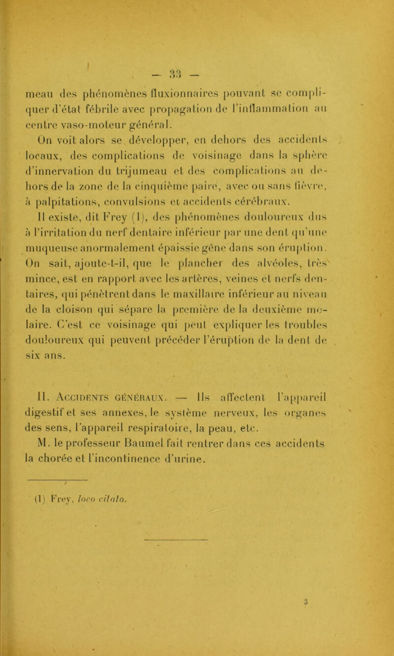 I — .»•> meau des phénomènes fluxionnaires pouvant sc compli- rpier d’état fébidle avec propagation de l’inllammalion an centre vaso-moteur général. Un voit alors se développer, en dehors des accidents locaux, des complications de voisinage dans la s[)hère d’innervation du trijumeau et des complications au (h‘- hors de la zone de la cinquième paire, avec ou sans lièvr<‘, à palpitations, convulsions et accidents cérébraux. Il existe, dit Frey (l), des [)hénomènes doulourimx dus à l’irritation du nerf dentaire inférieur par une dent (pi’une mmpieuse anormalement épaissie gène dans son éruplion. On sait, ajoute-t-il, que le plancher des alvéoles, ti’ès mince, est en rapport avec les artères, veines et nerfs den- taires, qui pénètrent dans le maxillaire inférieur au niveau de la cloison qui séfiare la première de la deuxième mo- laire. C’est ce voisinage qui jieul expliquer les {roubles douloureux qui peuvent précéder l’éruption de la dent de , six ans. II. AccfDRNTS GKNÉHAUX. — Ils alVectenl ra[tpareil digestif et ses annexes, le système nerveux, les organes des sens, l’appareil respiratoire, la peau, etc. M. le professeur Baumel fait rentrer dans ces accidents la chorée et l’incontinence d’urine. i (I) Frey, loco cilnlo.