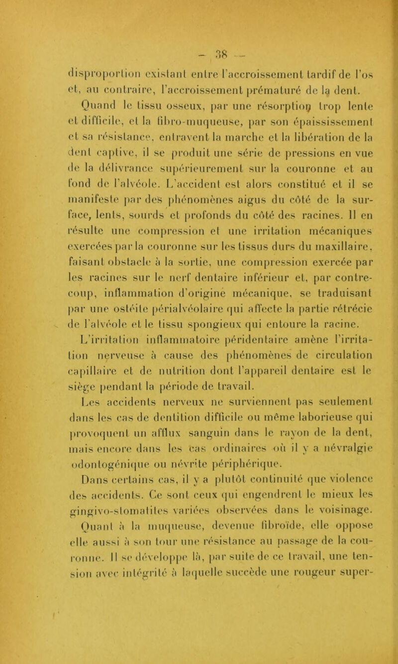 (lispi’oporlion oxislanl enlre raccroissement tardif de l’os et, an conti’aire, l’accroissemenl prématuré de Ig dent. Quand le tissu osseux, par une résorplioQ trop lente etdifücile, et la lihro-mufjueuse, par son é[)aississemenl et sa résistance, entravent la marche et la libération de la dent captive, il se j)roduit une séi'ie de pressions en vue de la délivrance suj)éiMeurement sur la couronne et au fond de l’alvéïde. L’accident est alors constitué et il se manifeste j>ar des phénomènes aigus du côté de la sur- face, lents, sourds et profonds du côté des racines. 11 en résulte une compression et une irritation mécaniques exercées ])ar la couronne sur les tissus durs du maxillaire, faisant obstach' à la sortie, une compression exercée par les racines sur le nerf dentaire inférieur et, par contre- coup, intlammation d’origine mécanique, se traduisant par une ostéite [)érialvéolaii’e (jui affecte la partie rétrécie V, de l’alvéole et le tissu spongieux qui entoure la racine. L’irritation inflammatoire |)éridentaire amène l’irrita- tion nerveuse à cause des [)hénomènes de circulation capillaire et de nutrition dont l’appareil dentaire est le siège pendant la période de travail. Les accidents nerveux ne surviennent pas seulement dans les cas de dentition difficile ou même laborieuse qui provo(pient un aftlux sanguin dans le rayon de la dent, mais encore dans les cas ordinaires où il y a névralgie odontogéniipie ou névrite périphérique. Dans certains cas, il y a plutôt continuité (juc violence des accidents. Ce sont ceux (pii engendrent le mieux les gingivo-stomalites vai'iées observées dans le voisinage. Quant à la miKjueuse, devenue libroïde, elle oppose elle aussi à son tour uiu' résistance au passage de la cou- ronne. Il se dévelopj)(' là, |)ar suite de ce travail, une ten- sion avec intégrité à laipielle succède une rougeur super-