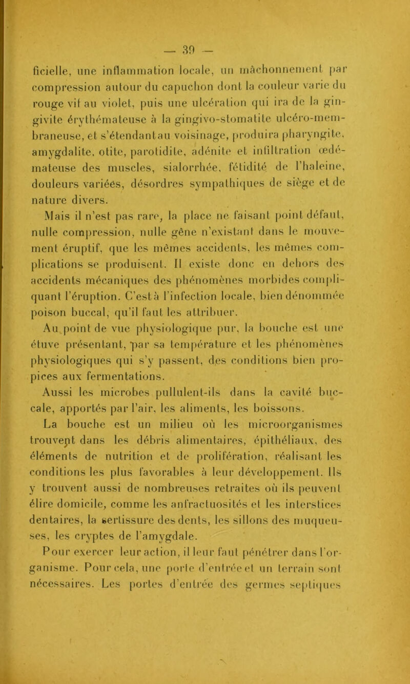 ficielle, une inflainniation locale, un inàchonnemenl par compression ajilour du capuchon dont la couleur varie du rouge vil au violet, |>uis une ulcération qui ira de la gin- givite érythémateuse à la gingivo-stomatite ulcéro-mem- braneuse, et s’étendantau voisinage, produira pharyngite, amygdalite, otite, parotidite, adénite et ititiltration œdé- mateuse des muscles, sialorrhée, fétidité de l’haleine, douleurs variéôs, désordres sympathi(jues de siège et de nature divers. Mais il n’est pas rare, la place ne faisant point délaut, nulle comj)ression, nulle gêne n’existant dans le mouve- ment éruptif, que les mômes accidents, les mêmes com- plications se [)roduisent. Il existe donc en dehors des accidents mécani(jues des [)hénomènes morbides comj)li- quant l’éruption. C’està l’infection locale, bien dénommée poison buccal, qu’il faut les atti'ibuer. Au^point de vue physiologif|ue pur, la bouche est une étuve présentant, par sa tem|)érature et les phénomènes physiologiques qui s’y passent, d,es conditions bien [)ro- pices aux fermentations. Aussi les microbes pullulent-ils dans la cavité buc- cale, apportés par l’air, les aliments, les boissons. La bouche est un milieu où les microorganismes trouvent dans les débris alimentaires, épithéliaux, des éléments de nutrition et de prolifération, réalisant les conditions les plus favorables à leur développement. Ils y trouvent aussi de nombreuses retraites où ils peuvent élire domicile, comme les anfractuosités et les interstices dentaires, la sertissure des dents, les sillons des mu(|ueu- ses, les cryptes de l’amygdale. Pour exercer leur action, il leur faut pénétrer dans l’or- ganisme. Pour cela, une poi’te d’entrée et un terrain sont nécessaires. Les portes d’entrée des germes septiques