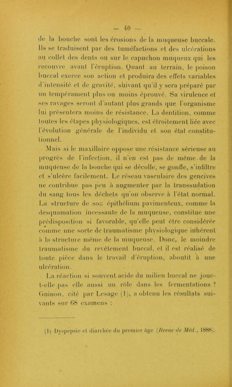 (le la bouche sont les érosions de la DUKjueuse buccale. Ils se traduisent par des tuméfactions et des ulcérations au collet des dents ou sur le capuchon miupieux qui les recouvre avant rérui)tion. (Juant au terrain, le poison buccal exerce son action et j)roduii‘a des effets variables d’inlensité et de gravité, suivant (|u’it y sera préparé par un tempéi-anient pinson moins éju^ouvé. Sa virulence et ses ravages seront d’autant plus grands que l’organisme lui [)résenl(M'a moins de résistance. I^a dentition, comme loutes les élapes physiologiques, est étroitement liée avec l’évolution générale de l’individu et son état constitu- tionnel. Mais si le maxillaire 0[)pose une résistance sérieuse au progrès de l’infection, il n’en est pas de même.de la muqileuse de la l)ouche (|ui se décolle, se gonfle, s’infiltre et s’ulcère facilement. Le i’éseau vasculaire des gencives ne contribue pas peu à augmenter par la transsudation du sang tons les déchets qu’on observe à l’état normal. La structui’e de son épithélium pavimentcux, comme la des(piamation incessante de la muqueuse, constitue une prédisposition si favorable, (pi’elle peut être considérée comme une sorte de traumatisme physiologique inhérent à la stnictiue même de la muqueuse. Donc, le moindre traumatisme du revêtement buccal, et il est réalisé de tonte |)ièce dans le travail d’érnption, aboutit à une ulcération. La l’éaction si souvent acide du milieu buccal ne joue- t-elle pas (die aussi un rôle dans les fermentations ? riuinon, cité pai- Lesage* (1), a obtenu les l’ésultats sui- vants sur ()8 exairiens : (1) Dy.^iu'psic et dianlu'-c du premier dgc {I^evue de Méd., 1888).
