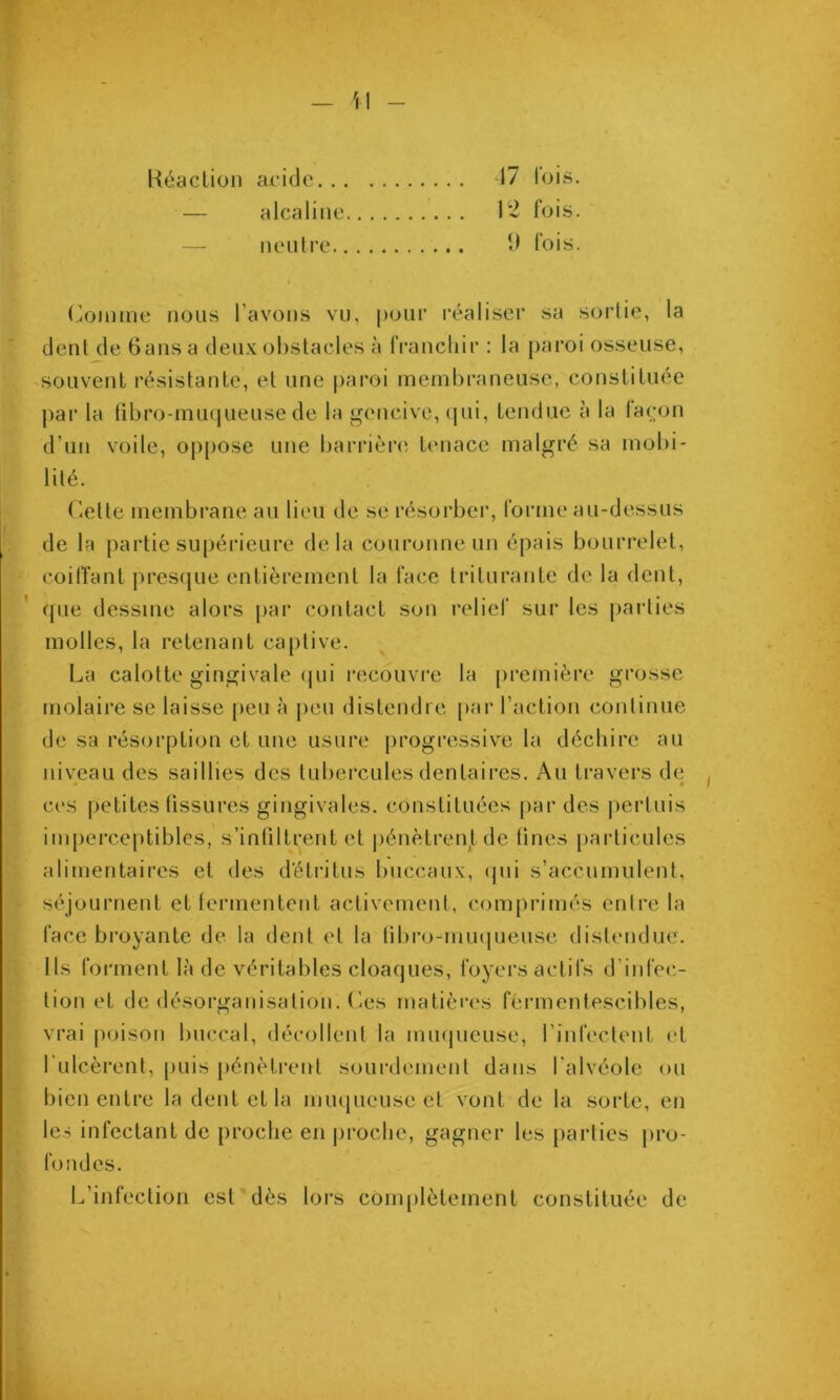 T - 'i l - » î I I i ' i I ^ Réaction acide 17 lois. — alcaline fois. — neutre lois. Comme nous l’avons vu, pour réaliseï' sa sorlie, la dent de Gansa deux obstacles à IVancliir : la paroi osseuse, 'Souvent résistante, et une paroi membraneuse, constituée par la tibro-muijueuse de la gencive, (pii, tendue à la la(;on d’un voile, oppose une barrière tenace malgré sa mobi- lité. Cette membrane au lieu de se résorber, forme au-dessus de la partie supérieure delà couronne un épais bourrelet, coiffant |)res(pie entièrement la face triturante de la dent, que dessine alors par contact sou relief sur les parties molles, la retenant captive. La calotte gingivale (jui recouvre la première grosse molaire se laisse peu à peu distendre par l’action continue de sa résorption et une usure progressive la déchire au niveau des saillies des tubercules dentaires. Au travers de « • ces petites tissures gingivales, constituées par des pertuis imj)erce[)tiblcs, s’infiltrent et pénètreutde fines particules alimentaires et des détritus buccaux, (jui s’accumulent, séjournent et lermentent activement, comprimés entre la face broyante de la dent et la libro-mmpieuse distendue. Ils forment là de véritables cloaques, foyers actifs d’infec- tion et de désorganisation. Ces matières fermentescibles, vrai poison buccal, décollent la inmpieuse, rinfectent et fulcèrent, [mis pénètrent sourdement dans falvéole ou bien entre la dent et la muqueuse et vont de la sorte, en les infectant de proche en proche, gagner les parties jiro- fondes. L’infection est dès lors conijilètement constituée de à