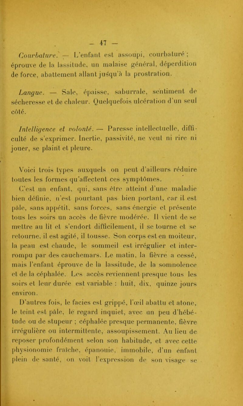 Coiirbüliire. ^— L’enf'aiil est assoupi, courbature ; éprouve de la lassitude, uu malaise général, déperdition de force, abattement allant ju^qu’c) la prostration. Langue. — Sale, épaisse, saburrale, sentiment de sécheresse et de chaleui*. Quelquefois ulcération d’un seul coté. Inlelligence el volonlé. — Paresse intellectuelle, diffi- culté de s’exprimer. Inertie, passivité, ne veut ni rire ni jouer, se plaint et pleure. Voici trois types auxquels on lient d’ailleurs réduire toutes les formes qu’affectent ces symptômes. (fest un enfant, (pii, sans élri' atteint d’une maladie bien déünie, n’est pourtant pas bien portant, car il est pAle, sans appétit, sans forces, sans énei’gie et présente tous les soirs un accès de fièvre modérée. Il vient de se nrettre au lit et s’endort difficilement, il se tourne et se retourne, il est agité, il tousse. Son corps est en moiteur, la peau est chaude, le sommeil est irrégulier et inter- rompu par des cauchemars. Le matin, la fièvre a cessé, mais l’enfant éprouve de la lassitude, de la somnolence et de la céphalée. Les accès reviennent jiresque tous les soirs et leur durée est variable : huit, dix, quinze jours environ. D’autres fois, le faciès est gripjié, fœil abattu et atone, le teint est pâle, lé regard inquiet, avec un peu d’hébé- tude ou de stupeur ; céphalée presque permanente, fièvre irrégulière ou intermittente, assoupissement. Au lieu de reposer profondément selon son habitude, et avec cette physionomie fraîche, épanouie, immobile, d’un enfant plein de santé, on voit l’expression de son visage se