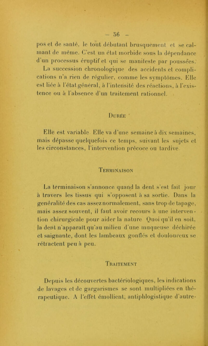 - o6 - pos el de santé, le tout débulanl bnisquenienl et se cal- mant de même. C’est iin état morbide sous la dépendance d’un processus éruptif et (pii se manileste par poussées. La succession chronologi({ue des accidents et comiili- cations n’a rien de régulier, comme les symptômes. Elle est liée à l’étatgénéi-al, à l’intensité des réactmns, à l’exis- tence ou à l’absence d’un traitement rationnel. Durée Pille est variable P^lle va d’une semaine a dix semaines, mais dépasse cpielquefois ce temps, suivant les sujets et les circonstances, l’intervention précoce ou tardive. Terminaison La terminaison s’annonce quand la dent s’est fait jour à travers les tissus (jui s’opposent à sa sortie. Dans la généralité des cas assez normalement, sans trop de tapage, mais assez souvent, il faut avoir recours à une interven- tion chirurgicale pour aider la nature Quoiqu’il en soit, la dent n’apparaît qu’au milieu d’une nuiqueuse déchirée et saignante, dont les lambeaux gonllés et douloureux se rétractent peu à peu. Traitement Depuis les découvertes bactériologiques, les indications de lavages et de gargai’ismes se sont multipliées en thé- rapeutique. A l’effét émollient, antiphlogistique d’autre-