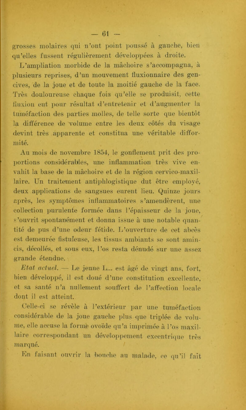 grosses molaires qui n’ont ])oint ])onssé h g’anehe, bien qu’elles fussent régulièrement dévelop])ées à droite. L’ampliation morbide de la mâchoire s’accompagna, à plusieurs reprises, d’un mouvement fluxionnaire des gen- cives, de la joue et de toute la moitié gauche de la face. Très douloureuse chaque fois qu’elle se produisit, cette liiixioii eut pom- résultat d’entretenir et d’augmenter la tuméfaction des parties molles, de telle sorte que bientôt la différence de volume entre les deux côtés du visage devant très apparente et constitua une véritable diffor- mité. Au mois de novembre 1854, le gonflement prit des pro- l)ortions considérables, une inflammation très vive en- vahit la base de la mâchoire et de la région cervico-maxil- laire. Un traitement antiphlogistique dut être employé, deux applications de sangsues eurent lieu. Quinze jours après, les sym})tômes inliammatoires s’amendèrent, nne collection purulente formée dans l’épaisseur de la joue, s’ouvrit spontanément et donna issue à une notable quan- tité de pus d’une odeur fétide. L’ouveidure de cet abcès est demeurée fistuleuse, les tissus ambiants se sont amin- cis, décollés, et sous eux, 1 ’os resta dénudé sur une assez grande étendue. Etat actuel. — Le jeune L... est âgé de vingt ans, fort, bien développé, il est doué d’une constitution excellente, et sa santé n’a nullement souffert de l’affection locale dont il est atteint. Celle-ci se révèle à l’extérieur ])ar une tuméfaction considéral)le de la joue gauche plus que triplée de volu- me, elle accuse la foi-mê ovoïde qu’a imprimée à l’os maxil- laire corresj)ondant un dévélop[)enient excentibjue très jnarqué. En faisant ouvrir la bouche au malade, ce qu’il fait