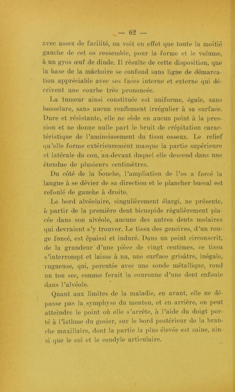 avec assez de facilité, on voit en effet que tonte la moitié ganclie de cet os ressemble, pour la forme et le volume, à un gq’os œuf de dinde. Il résulte de cette disposition, que la base de la mâchoire se confond sans ligne de démarca- tion appréciable avec ses faces interne et externe qui dé- crivent une ('ourbe très ])roiioncée. ]ja tumeur ainsi constituée est uniforme, égale, sans i)osselure, sans aucnn renlienient irrégulier à sa surface. Dure et résistante, elle ne cède en aucun point à la })res- sion et ne donne nulle ])art le l)ruit de crépitation carac- téristique de l’amincissement du tissu osseux. Le relief (pi’elle forme extérieurement masque la partie su]>érieure et latérale du cou, au-devant duquel elle descend dans une étendue de plusieurs centimètres. Du coté de la bouche, I’ani])liation de l’os a forcé la langue à se dévier de sa direction et le plancher buccal est refoulé de gauche à droite. Le bord alvéolaire, singulièrement élargi, ne présente, à partir de la première dent bicuspide régulièrement ])la- cée dans son alvéole, aucune des autres dents molaires qui devraient s’y trouver. Le tissu des gencives, d’un rou- ge foncé, est épaissi et induré. Dans un point circonscrit, de la grandeur d’une ])ièce de vingt centimes, ce tissu s’interrompt et laisse à nu, une surface grisâtre, inégale, ingueuse, qui, percutée avec une sonde métallique, rend nn ton sec, comme ferait la couronne d’une dent enfouie dans l’alvéole. (^)uant aux limites de la maladie, en avant, elle ne dé- passe pas la symphyse du menton, et en arrière, on peut atteindre le iioint où elle s’ai-rète, à l’aide du doigt por- té à l’isthme du gosier, sur le liord iiostérieui* de la bran- che maxillaire, dont la ]iartie la ]ilus élevée est saine, ain- si que le col et le coiidyle articulaire.