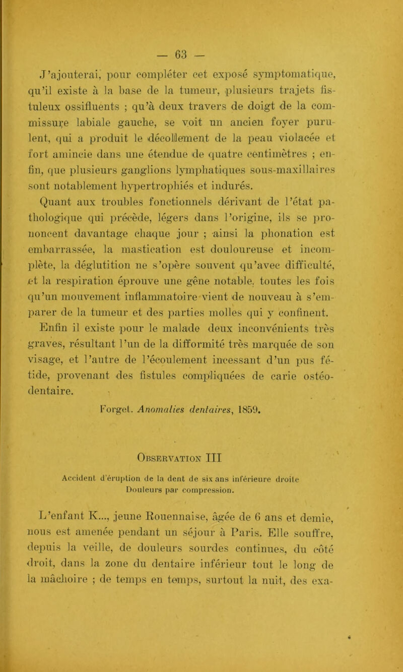 J’ajouterai, pour compléter eet exposé symptomatique, qu’il existe à la base de la tumeur, plusieurs trajets lis- tuleux ossifluents ; qu’à deux travers de doigt de la com- missure labiale gauche, se voit un ancien foyer puru- lent, qui a produit le décolûement de la peau violacée et fort amincie dans une étendue de (juatre centimètres ; en- fin, f[ue plusieurs ganglions lympliatiques sous-maxillaires sont notablement h>q)ertropliiés et indurés. Quant aux troubles fonctionnels dérivant de l’état pa- thologicpie qui précède, légers dans l’origine, ils se ])i‘o- noncent davantage chaque jour ; ainsi la phonation est embarrassée, la mastication est douloureuse et incom- plète, la déglutition ne s’opère souvent qu’avec difficulté, et la respiration éprouve une gêne notable, toutes les fois qu’un mouvement inflammatoirendent de nouveau à s’em- parer de la tumeur et des parties molles qui y confinent. Enfin il existe pour le malade deux inconvénients très graves, résultant l’un de la difformité très marquée de son visage, et l’autre de l’écoulement incessant d’un pus fé- tide, provenant des fistules eom|>liquées de carie ostéo- dentaire. Korgol. Anomalies dentaires, 1859. Observation III Accident d'éruption de la dent de six ans inférieure droite Douleurs par compression. L’enfant K..., jeune Rouennaise, âgée de 6 ans et demie, nous est amenée pendant un séjour à Paris. Elle souffre, (lei)uis la veille, de douleurs sourdes continue.s, du côté <lroit, dans la zone du dentaire inférieur tout le long de la mâcJiüire ; de temps en temps, surtout la nuit, des exa- 4