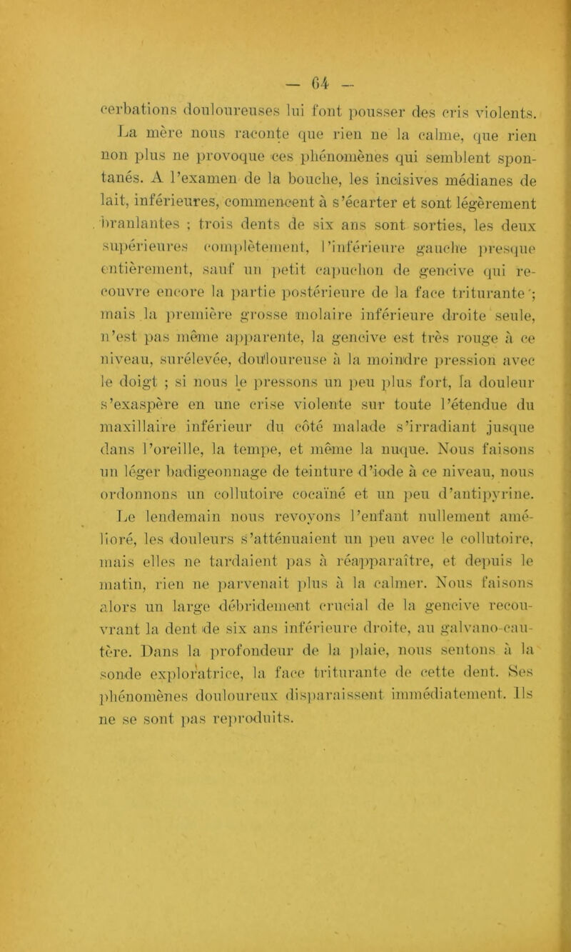 - 04 eerbations donloiireiises lui font ])oiisser des oris violents. La mère nous raconte que rien ne la calme, que rien non plus ne provoque ces phénomènes qui semblent spon- tanés. A l’examen de la bouche, les incisives médianes de lait, inférieures, commencent à s’écarter et sont légèrement Dranlantes ; trois dents de six ans sont sorties, les deux su])érieures couvplètemeut, l’inférieure gauche ])re.S(jue 07itièrement, sauf un petit capuchon de gencive (]ui re- couvre encore la ]>artie ])ostérienre de la face triturante'; mais la première grosse molaire inférieure droite seule, n’est pas inème apj)arente, la gencive est très rouge à ce niveau, surélevée, dou'loui-euse à la moindre ])ression avec le doigt ; si nous le pi-essons un peu plus fort, la douleur s’exaspère on une crise violente sur toute l’étendue du maxillaire inférieui' du côté malade s’irradiant jusque dans l’oreille, la tempe, et meme la nuque. Nous faisons un léger badigeonnage de teinture d’iode à ce niveau, nous ordonnons un collutoire cocaïné et un peu d’antipyrine. T./e lendemain nous revoyons l’enfant nullement amé- lioré, les douleurs s’atténuaient un peu avec le collutoire, mais elles ne tardaient jnis à réapparaître, et depuis le matin, rien ne parvenait ])lus à la calmer. Nous faisons alors un large débridement crucial de la gencive recou- vrant la dent de six ans inférieure droite, au galvano-cuu- tère. Dans la i^rofondeur de la ])laie, nous sentons à la sonde exploratrice, la fac'e triturante de cette <lent. Ses ]>hénomènes douloureux disi)araissent immédiatement. Ils ne se sont pas re])r(xluits.