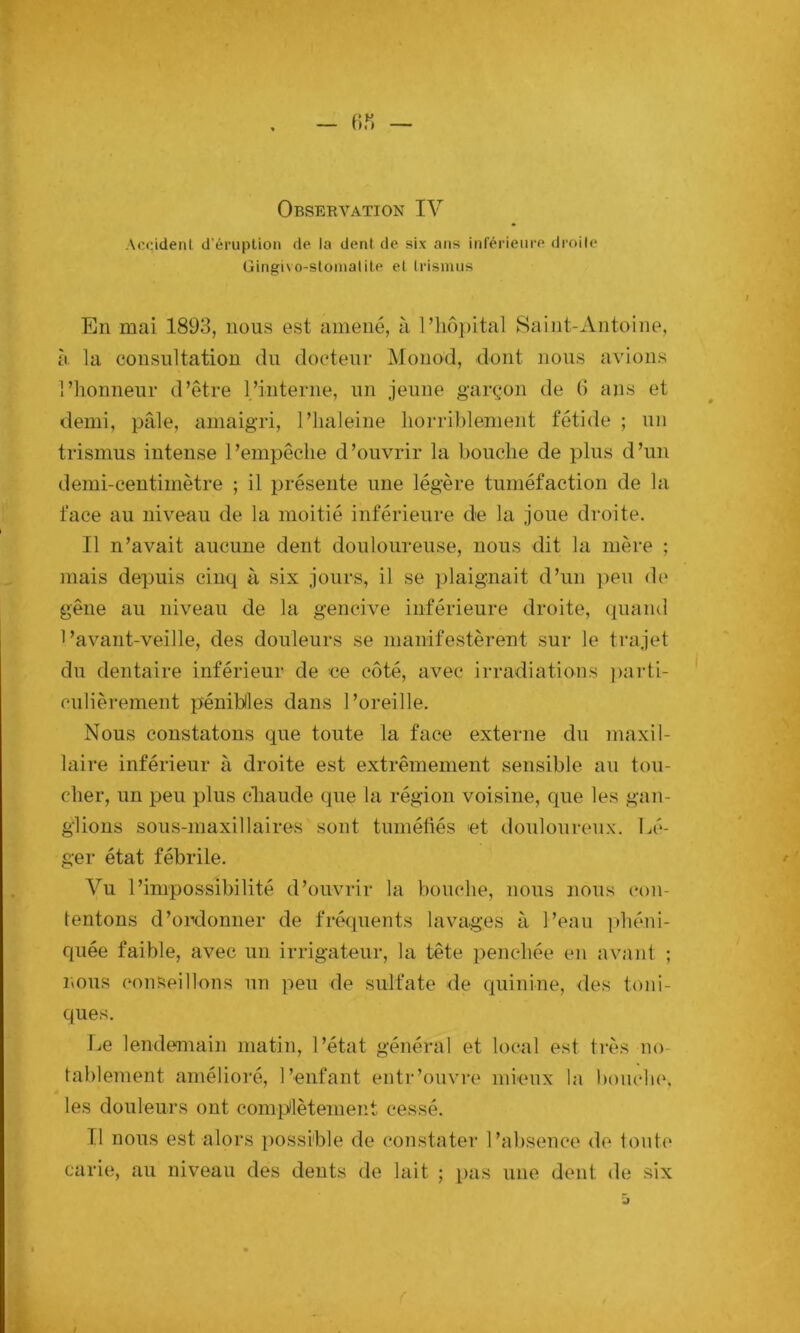 Acddenl d’éruption de la dent de six ans inférieure droile Gingiso-stoniatite et Irismus En mai 1893, nous est amené, à l’iiôpital Saint-Antoine, à la consultation du docteur Monod, dont nous avions l’honneur d’être l’interne, un jeune garçon de G ans et demi, pâle, amaigri, l’iialeine horriblement fétide ; un trismus intense l’empêche d’ouvrir la bouche de plus d’un demi-centimètre ; il présente une légère tuméfaction de la face au niveau de la moitié inférieure de la joue droite. Il n’avait aucune dent douloureuse, nous dit la mère ; mais depuis cinq à six jours, il se plaignait d’un ])eu de gêne au niveau de la gencive inférieure droite, (piand l’avant-veille, des douleurs se manifestèrent sur le trajet du dentaire inférieur de ce côté, avec irradiations ))arti- culièrement pénibles dans l’oreille. Nous constatons que toute la face externe du maxil- laire inférieur à droite est extrêmement sensible au tou- cher, un peu plus cliaude que la région voisine, que les gan- glions sous-maxillaires sont tuméfiés et douloureux. Lé- ger état fébrile. Vu l’impossibilité d’ouvrir la bouche, nous nous con- tentons d’ordonner de fréquents lavages à l’eau ])héni- quée faible, avec un irrigateur, la tête jienchée en avant ; nous conseillons un peu de sulfate de quinine, des toni- ques. Le lendemain matin, l’état général et local est très no- tablement amélioré, l’enfant entr’ouvre mieux la boiu'hc, les douleurs ont complètement ce.ssé. Il nous est alors possible de constatei- l’absence de toute carie, au niveau des dents de lait ; pas une dent de six