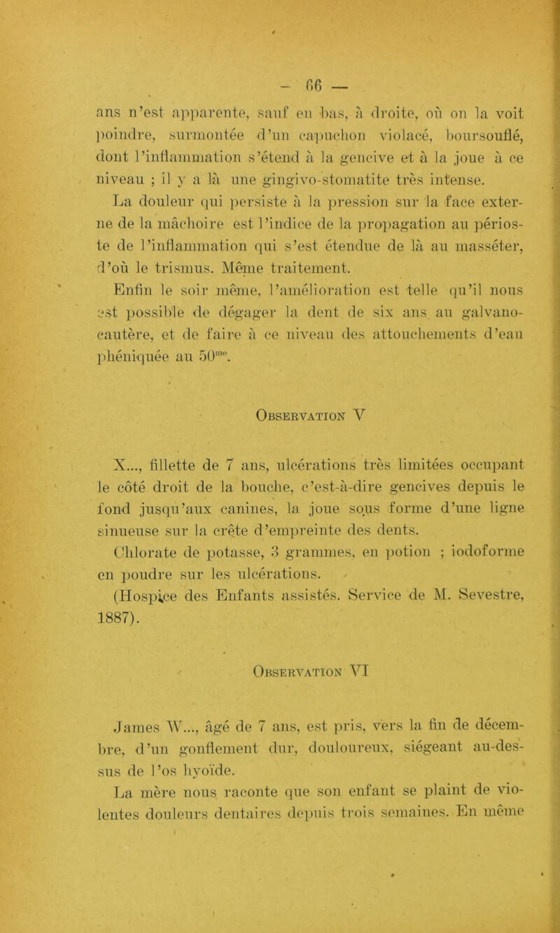 - r.6 — ans n’est a]'»])arente, sanf en l>as, à droite, on on 1a voit poindre, siinnontée d’nn eai)iiehon violacé, boursouflé, dont l’inflainination s’étend à la gencive et à la joue à ce niveau ; il a là une gingivo-stomatite très intense. La douleur qui ])ersiste à la ])ression sur la face exter- ne de la mâchoire est l’indice de la propagation au périos- te de l’inflammation qui s’est étendue de là au masséter, d’où le trismus. Même traitement. Enfin le soir même, l’amélioration est 'telle qu’il nous est possible <le dégager la dent de six ans au galvauo- cautère, et de faire à ce niveau des attouchements d’eau l)héniquée au 50‘''. Observation V X..., fillette de 7 ans, ulcérations très limitées occupant le côté droit de la bouche, c’est-à-dire gencives depuis le fond jusqu’aux canines, la joue sous forme d’une ligne sinueuse sur la crête d’empreinte des dents. Chlorate de potasse, 3 grammes, en ]iütion ; iodofoiane en poudre sur les ulcérations. (Hospice des Enfants assistés. Service de M. Sevestre, 1887). Observation VI James W..., âgé de 7 ans, est pris, vers la fin de décem- bre, d’un gonflement dur, douloureux, siégeant au-des- sus de l’os Iqyoïde. La mère nous raconte que son enfant se plaint de vio- lentes douleurs dentaires de^iuis trois semaines. En même I