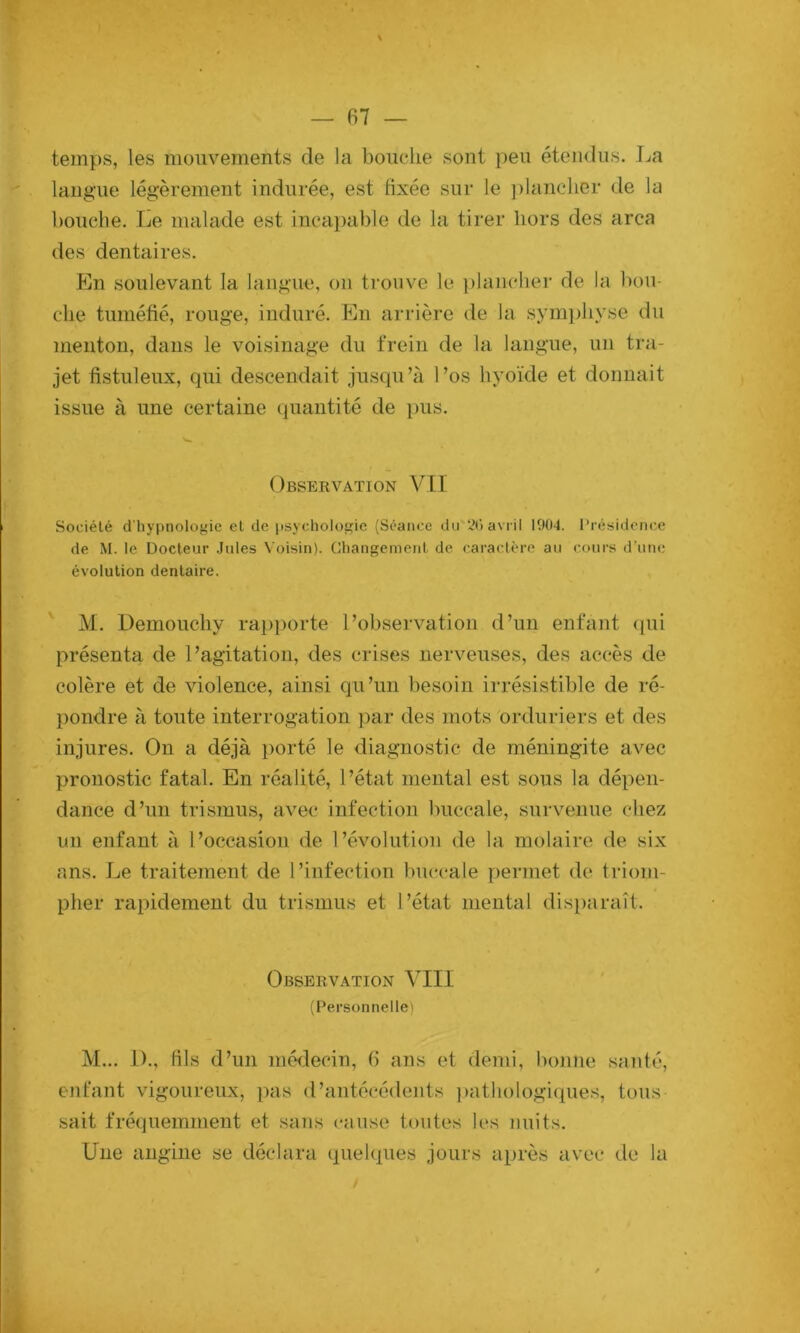 temps, les mouvements de la bouche sont peu étendus. La langue légèrement indurée, est fixée sur le ])lanclier de la bouche. Le malade est incai)able de la tirer hors des area des dentaires. En soulevant la langue, ou trouve le ])lanclier de la bou- che tuméfié, rouge, induré. En arrière de la symjjliyse du menton, dans le voisinage du frein de la langue, un tra- jet fistuleux, qui descendait jusqu’à l’os hyoïde et donnait issue à une certaine quantité de pus. Observation VU Société d'hypnologie et de psychologie (Séance du 2C) avril 1004. Présidence de M. le Docteur Jules Voisin). Changement de caractère au cours d’une évolution dentaire. ' M. Demoucliy rapporte l’observation d’un enfant ciui présenta de l’agitation, des crises nerveuses, des accès de colère et de violence, ainsi qu’un besoin irrésistible de ré- })ondre à toute interrogation par des mots Prduriers et des injures. On a déjà porté le diagnostic de méningite avec pronostic fatal. En réalité, l’état mental est sous la dépen- dance d’un trismus, avec infection buccale, survenue chez un enfant à l’occasion de l’évolution de la molaire de six ans. Le traitement de l’infection buccale permet de triom- pher rapidement du trismus et l’état mental dis})araît. Observation VIII (Personnelle) M... 1)., fils d’un méilecin, 6 ans et demi, bonne santé, enfant vigoureux, pas d’antécédents ])atliologi(pies, tous sait fréquemment et sans cause toutes les nuits. Une angine se déclara quelques jours après avec de la