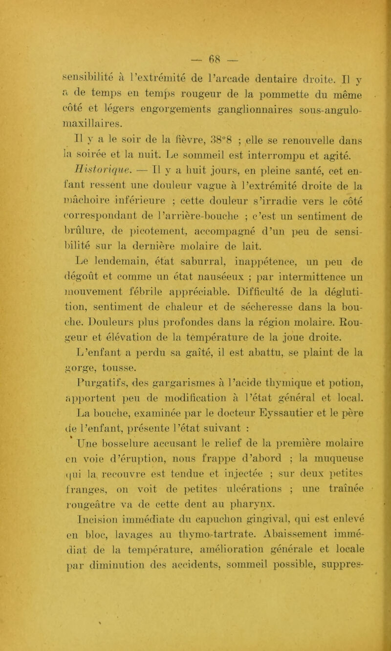 .sensibilité à l’extrémité de l’arcade dentaire droite. Il v a de temps en temps rougeur de la pommette du même côté et légers engorgements ganglionnaires sous-angulo- maxillaires. Il y a le soir de la (lèvre, 388 ; elle se renouvelle dans la soirée et la nuit. Le sommeil est interrompu et agité. Historique. — Il y a huit jours, en pleine santé, cet en- lant ressent une douleur vague à l’extrémité droite de la mâciioire inférieure ; cette douleur s’irradie vers le côté (‘orrespondant de 1’arrière-boutiie ; c’est un sentiment de brûlure, de ))icotement, accompagné d’un peu de sensi- bilité sur la dernière molaire de lait. Le lendeTuain, état saburral, inaj^pétence, un peu de dégoût et comme un état nauséeux ; par intermittence un inouvement fébrile appréciable. Difficulté de la dégluti- tion, sentiment de chaleur et de sécheresse dans la bou- che. Douleurs plus profondes dans la région molaire. Rou- geur et élévation de la température de la joue droite. L’enfant a i:>erdu sa gaîté, il est abattu, se lûaint de la gorge, tousse. Purgatifs, des gargarismes à l’acide thymique et potion, a])portent peu de modification à l’état général et local. La bouche, examinée par le docteur Eyssautier et le père tie l’enfant, présente l’état suivant : Une bosselure accusant le relief de la. ])remière molaire en voie d’énq)tion, nous frappe d’abord ; la muqueuse (|ui la recouvre est tendue et injectée ; sur deux ])etites franges, on voit de petites ulcérations ; une traînée rougeâtre va de cette dent au pharynx. Incision immédiate du capuchon gingival, qui est enlevé en bloc, layages au thymo-tartrate. Abaissement immé- diat de la teni])érature, amélioration générale et locale j)ar diminution des accidents, sommeil possible, suppres-