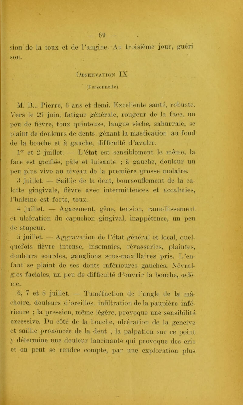 (30 — # feion de la toux et de l’angine. Au troisième jour, guéri sou. Observation JX (l'prsotmHle) M. B... Pierre, (i ans et demi. Excellente santé, robuste. Vers le 20 juin, fatigue générale, rougeur de la face, un peu de fièvre, toux (piinteuse, langue sèche, saburrale, se plaint de douleurs de dents, gênant la mastication au fond de la bouche et à gauche, difficulté d’avaler. P’’ et 2 juillet. — L’état est sensiblement le même, la face est gonflée, pâle et luisante ; à gauclie, douleur un peu plus vive au niveau de la })remière grosse molaire. d juillet. — Saillie de la dent, boursouflement de la ca- lotte gingivale, fièvre avec intermittences et accalmies, Phaleine est forte, toux. 4 juillet. — Agacement, gêne, tension, ramollissement et ulcération du capuchon gingival, inappétence, un peu de stupeur. ô juillet. — Aggravation de l’état général et local, quel- <luefois fièvre intense, insomnies, rêvasseries, plaintes, douleurs sourdes, ganglions sous-maxiiraires pris. L’en- fant se plaint de ses dents inférieures gauches. N^évral- gies faciales, im peu de difficulté d’ouvrir la bouche, œdè- me. G, 7 et 8 juillet. —- Tuméfaction de l’angle de la mâ- choire, douleurs d’oreilles, infiltration de la paupière infé- rieure ; la pression, même légère, provoque une sensibilité excessive. Du côté de la bouche, ulcération de la gencive et saillie prononcée de la dent ; la palpation sur ce point y détermine une douleur lancinante qui ]>rovoque des cris et ou peut se rendre compte, par une exploration plus