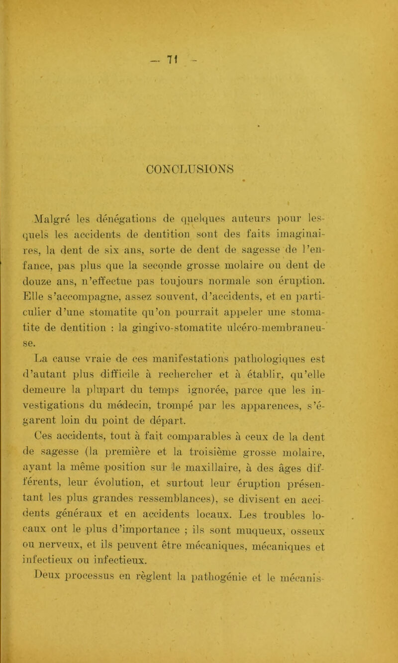 - 7f CONCLUSIONS Malgré les dénégations de qnelques auteurs pour les- quels les accidents de dentition sont des faits imaginai- res, la dent de six ans, sorte de dent de sagesse de l’en- fance, pas plus que la seconde grosse molaire ou dent de douze ans, n’effectue pas toujours normale son éruption. Elle s’accompagne, assez souvent, d’accidents, et en ])arti- culier d’une stomatite qu’on pourrait appeler une stoma- tite de dentition ; la gingivo-stoniatite ulcéro-membraneu-’ se, La cause vraie de ces manifestations pathologiques est d’autant plus difficile à rechercher et à établir, qu’elle demeure la plupart du temps ignorée, parce que les in- vestigations du médecin, trompé par les apparences, s’é- garent loin du point de départ. Ces accidents, tout à fait comparables à ceux de la dent de sagesse (la première et la troisième grosse molaire, ayant la même position sur ^le maxillaire, à des âges dif- férents, leur évolution, et surtout leur éruption présen- tant les plus grandes ressemblances), se divisent en acci- dents généraux et en accidents locaux. Les troubles lo- caux ont le plus d’importance ; ils sont muqueux, osseux ou nerveux, et ils peuvent être mécaniques, mécaniques et infectieux ou infectieux. Deux |)rocessus en règlent la })athogenie et le méc;inis-