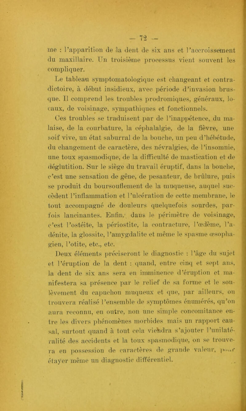 me : l’apparition de ila dent de six ans et l’accroissement du maxillaire. Un troisième processus vient souvent les compliquer. Le tableau symptomatologique est changeant et contra- dictoire, à début insidieux, avec période d’invasion brus- (jue. Il comprend les troubles prodromiques, généraux, lo- caux, de voisinage, sympatlii(|ues et fonctionnels. Ces troubles se traduisent ])ar de l’inap])étence, du ma- laise, de la courbature, la céjdialalgie, de la fièvre, une soif vive, un état saburral de la bouche, un peu d’hébétude, du changement de caractère, des névralgies, de l’insomnie, une toux spasmodique, de la difficulté de mastication et de déglutition. Sur le siège du travail éruptif, dans la bouche, c’est une sensation de gêne, de pesanteur, de brûlure, puis se produit du boursouflement de la muqueuse, auquel suc- cèdent l’inflammation et l’ulcération de cette membrane, le tout accompagné de douleurs quelquefois sourdes, par- fois lancinantes. Enfin,’, dans le ])érimèti-e de voisinage, c’est l’ostéite, la périostite, la contractni-e, l’œdème, l’a- dénite, la glossite, l’amygdalite et même le sjiasme œso))ha- gien, l’otite, etc., etc. Deux éléments })récisei’ont le diagnostic : l’âge du sujet et l’éruption de la dent : quand, entre cin<i et sept ans, la dent de six ans sera en imminence d’éru])tion et ma- nifestera sa présence par le relief de sa forme et le sou- lèvement du capuchon muqueux et que, ]>ar ailleurs, on trouvera réalisé l’ensemble de s\anptômes énumérés, (pCon aura reconnu, en outre, non une simjde concomitance en- tr(î les divers ])hénomènes morbides mais un rapport cau- sal, sin-tout quand à tout cela viendra s’ajouter l’nnilaté- ralité des accidents et la toux s])asmodi(pie, on se trouve- ra en ])osses.sioii de (*aractères de grande valeur, étayer même un diagnostic différentiel.
