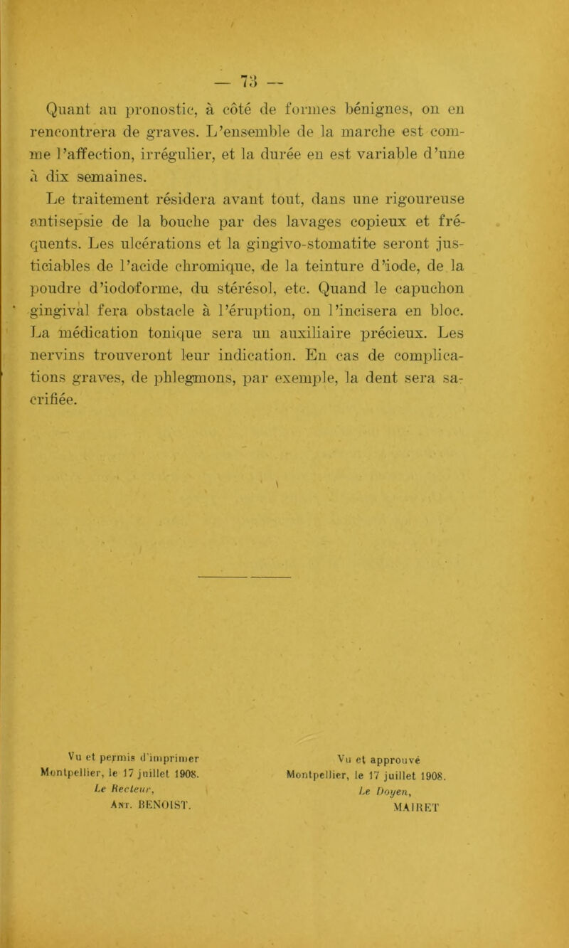 — 7:j — Quant au pronostic, à côté de formes bénignes, ou en rencontrera de graves. L’ensemble de la marche est com- me l’affection, irrégulier, et la durée en est variable d’une à dix semaines. Le traitement résidera avant tout, dans une rigoureuse antisepsie de la bouche par des lavages copieux et fré- quents. Les ulcérations et la gingivo-stoinatite seront jus- ticiables de l’acide chromique, de la teinture d’iode, de la poudre d’iodoforme, du stérésol, etc. Quand le capuchon ' gingival fera obstacle à l’érui)tion, ou l’incisera en bloc. La médication tonique sera un auxiliaire précieux. Les nervins trouveront leur indication. En cas de complica- tions graves, de phlegmons, par exemple, la dent sera sa- crifiée. Vu et permis? d'imprimer Montpellier, le 17 juillet 1908. Vu et approuvé Montpellier, le 17 juillet 1908. Le Doyen, Le Recteur, Ant. I5EN01ST. MAIKET l