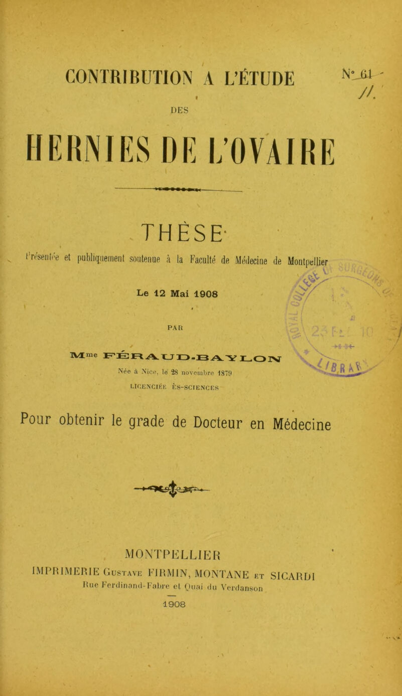 CONTRIBUTION A L’ÉTUDE N Mil //. DES HE UNI ES DE L’OVAIRE THÈSE' i Uresenfôe et publiquement soutenue à la Faculté de Médecine de Montpellier Le 12 Mai 1908 TVXme PÉRAUD-BAYLOIV IVée à \ice, le 28 novembre 1870 LICENCIÉE ÈS-SCIENCES Pour obtenir le grade de Docteur en Médecine MONTPELLIER IMPRIMERIE Gustave EJRM1N, MONTANE et SICARD1 Hue Ferdinand-Fabre et Quai du Verdanson 1908