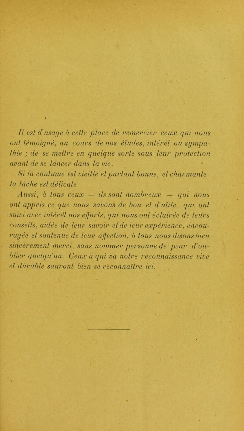 Il est cl’usage à celle place de remercier ceux qui nous onl témoigné, au cours de nos éludes, intérêt ou sympa- thie ; de se mettre en quelque sorte sous leur protection avant de se lancer dans la vie. Si la coutume est vieille et parlant bonne, et charmante la lâche est délicate. Aussi, à tous ceux — ils sont nombreux — qui nous onl appris ce que nous savons de bon et d'utile, qui onl suivi avec intérêt nos efforts, qui nous onl éclairée de leurs conseils, aidée de leur savoir et de leur expérience, encou- ragée et soutenue de leur affection, ù tous nous disons bien sincèrement merci, sans nommer personne de peur d'ou- blier quelqu un. Ceux à qui va notre reconnaissance vive et durable sauront bien se reconnaître ici.