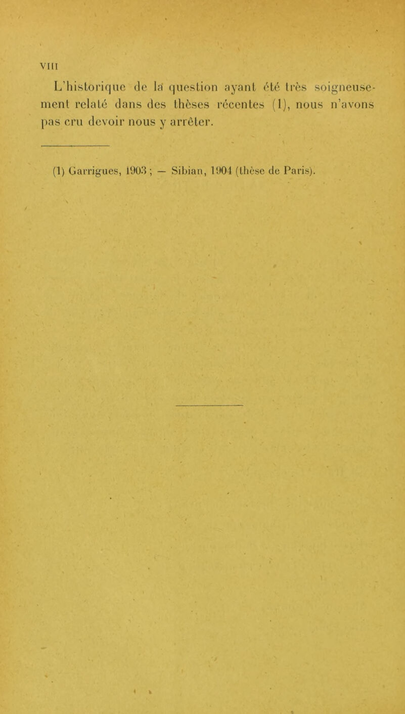 L’historique de la' question ayant été très soigneuse- ment relaté dans des thèses récentes (1), nous n’avons pas cru devoir nous y arrêter. (1) Garrigues, Î903 ; — Sibian, 1904 (thèse de Paris). ¥ 4