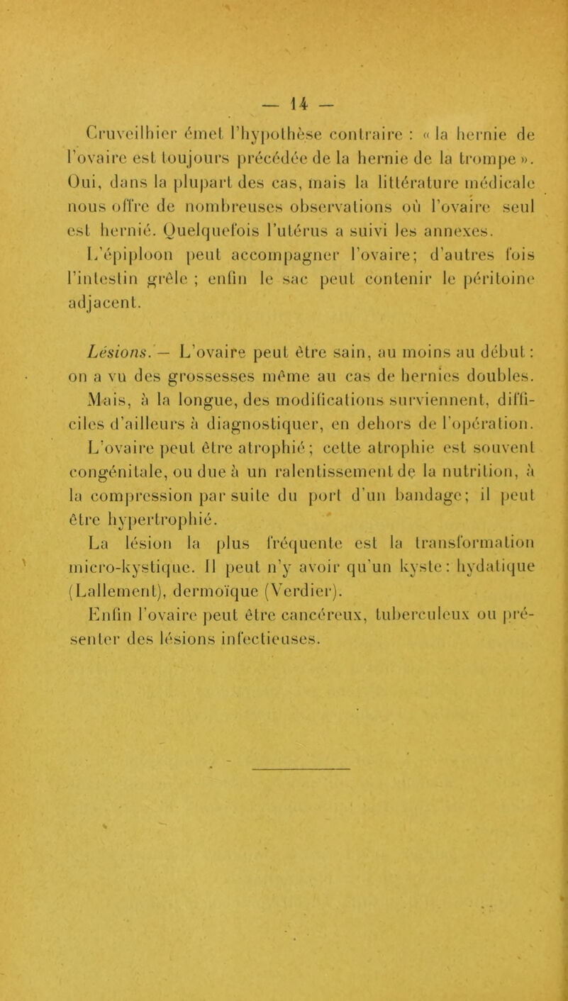 Cruveilhier émet l'hypothèse contraire : « la hernie de l'ovaire est toujours précédée de la hernie de la trompe ». Oui, dans la plupart des cas, mais la littérature médicale nous offre de nombreuses observations où l’ovaire seul est hernié. Quelquefois l’utérus a suivi les annexes. L’épiploon peut accompagner l’ovaire; d’autres fois l’intestin grêle ; enfin le sac peut contenir le péritoine adjacent. Lésions. — L’ovaire peut être sain, au moins au début: on a vu des grossesses même au cas de hernies doubles. Mais, à la longue, des modifications surviennent, difti- ciles d’ailleurs à diagnostiquer, en dehors de l’opération. L’ovaire peut être atrophié; cette atrophie est souvent congénitale, ou due à un ralentissement dç la nutrition, à la compression par suite du port d’un bandage; il peut être hypertrophié. La lésion la plus fréquente est la transformation micro-kystique. 11 peut n’y avoir qu'un kyste: hydatique (Lallement), dermoïque (Verdier). Enfin l’ovaire peut être cancéreux, tuberculeux ou pré- senter des lésions infectieuses.
