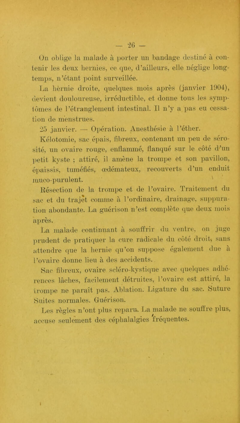 — -26 — Un oblige la malade à porter un bandage destiné à con- tenir les deux hernies, ce que, d’ailleurs, elle néglige long- temps, n’étant point surveillée. La hernie droite, quelques mois après (janvier 1904), devient douloureuse, irréductible, et donne tous les symp- tômes de l’étranglement intestinal. Il n’y a pas eu cessa- tion de menstrues. 25 janvier. — Opération. Anesthésie à l’éther. Kélotomie, sac épais, fibreux, contenant un peu de séro- sité, un ovaire rouge, enflammé, flanqué sur le côté d’un petit kyste ; attiré, il amène la trompe et son pavillon, épaissis, tuméfiés, œdémateux, recouverts d’un enduit muco-purulent. Résection de la trompe et de l’ovaire. Traitement du sac et du trajet comme à l’ordinaire, drainage, suppura- tion abondante. La guérison n’est complète que deux mois après. La malade continuant à souffrir du ventre, on juge prudent de pratiquer la cure radicale du côté droit, sans attendre que la hernie qu’on suppose également due à l’ovaire donne lieu à des accidents.. Sac fibreux, ovaire scléro-kystique avec quelques adhé- rences lâches, facilement détruites, l’ovaire est attiré, la trompe ne paraît pas. Ablation. Ligature du sac. Suture Suites normales. Guérison. Les règles n’ont plus reparu. La malade ne souffre plus, accuse seulement des céphalalgies fréquentes. i