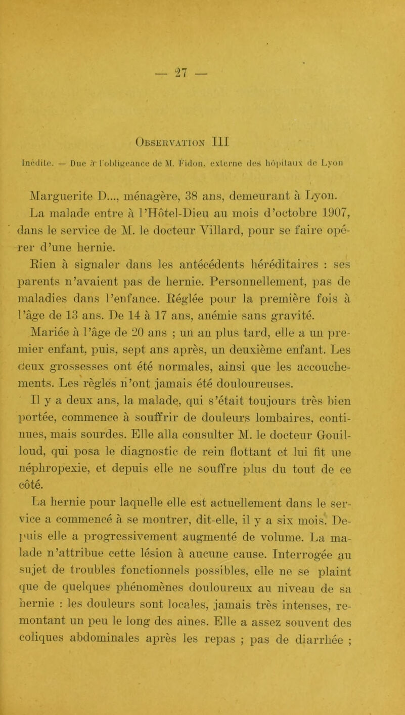 Inédile. — Due ;Y l'obligeance de M. Fidon, externe des hôpitaux de Lyon Marguerite D..., ménagère, 38 ans, demeurant à Lyon. La malade entre à l’Hôtel-Dieu au mois d’octobre 1907, dans le service de M. le docteur Villard, pour se faire opé- rer d’une hernie. Rien à signaler dans les antécédents héréditaires : ses parents n’avaient pas de hernie. Personnellement, pas de maladies dans l’enfance. Réglée pour la première fois à l’âge de 13 ans. De 14 à 17 ans, anémie sans gravité. Mariée à l’âge de 20 ans ; un an plus tard, elle a un pre- mier enfant, puis, sept ans après, un deuxième enfant. Les deux grossesses ont été normales, ainsi que les accouche- ments. Les règles n’ont jamais été douloureuses. Il y a deux ans, la malade, qui s’était toujours très bien portée, commence à souffrir de douleurs lombaires, conti- nues, mais sourdes. Elle alla consulter M. le docteur Gfouil- loud, qui posa le diagnostic de rein flottant et lui fit une néphropexie, et depuis elle ne souffre plus du tout de ce côté. La hernie pour laquelle elle est actuellement dans le ser- vice a commencé à se montrer, dit-elle, il y a six mois. De- puis elle a progressivement augmenté de volume. La ma- lade n’attribue cette lésion à aucune cause. Interrogée au sujet de troubles fonctionnels possibles, elle ne se plaint que de quelques phénomènes douloureux au niveau de sa hernie : les douleurs sont locales, jamais très intenses, re- montant un peu le long des aines. Elle a assez souvent des coliques abdominales après les repas ; pas de diarrhée ;